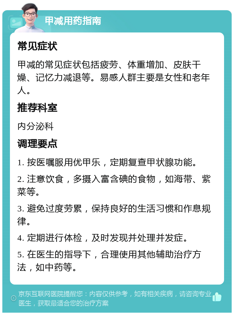 甲减用药指南 常见症状 甲减的常见症状包括疲劳、体重增加、皮肤干燥、记忆力减退等。易感人群主要是女性和老年人。 推荐科室 内分泌科 调理要点 1. 按医嘱服用优甲乐，定期复查甲状腺功能。 2. 注意饮食，多摄入富含碘的食物，如海带、紫菜等。 3. 避免过度劳累，保持良好的生活习惯和作息规律。 4. 定期进行体检，及时发现并处理并发症。 5. 在医生的指导下，合理使用其他辅助治疗方法，如中药等。