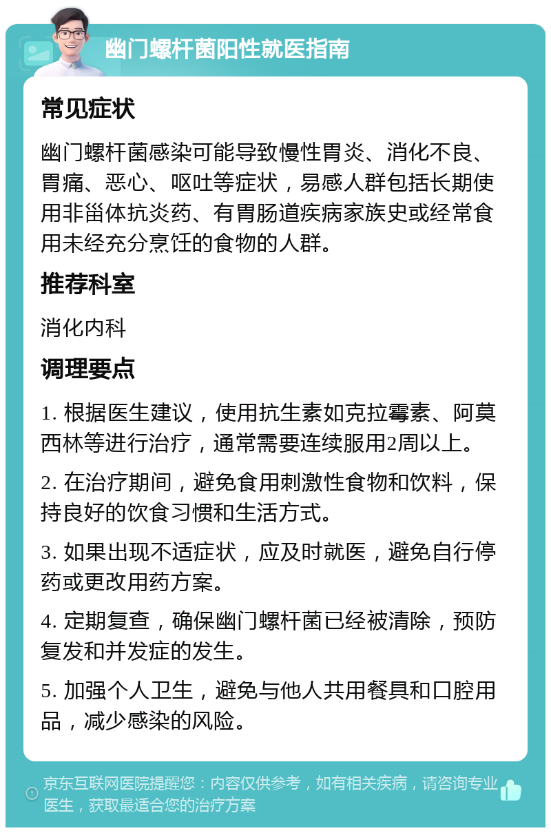 幽门螺杆菌阳性就医指南 常见症状 幽门螺杆菌感染可能导致慢性胃炎、消化不良、胃痛、恶心、呕吐等症状，易感人群包括长期使用非甾体抗炎药、有胃肠道疾病家族史或经常食用未经充分烹饪的食物的人群。 推荐科室 消化内科 调理要点 1. 根据医生建议，使用抗生素如克拉霉素、阿莫西林等进行治疗，通常需要连续服用2周以上。 2. 在治疗期间，避免食用刺激性食物和饮料，保持良好的饮食习惯和生活方式。 3. 如果出现不适症状，应及时就医，避免自行停药或更改用药方案。 4. 定期复查，确保幽门螺杆菌已经被清除，预防复发和并发症的发生。 5. 加强个人卫生，避免与他人共用餐具和口腔用品，减少感染的风险。