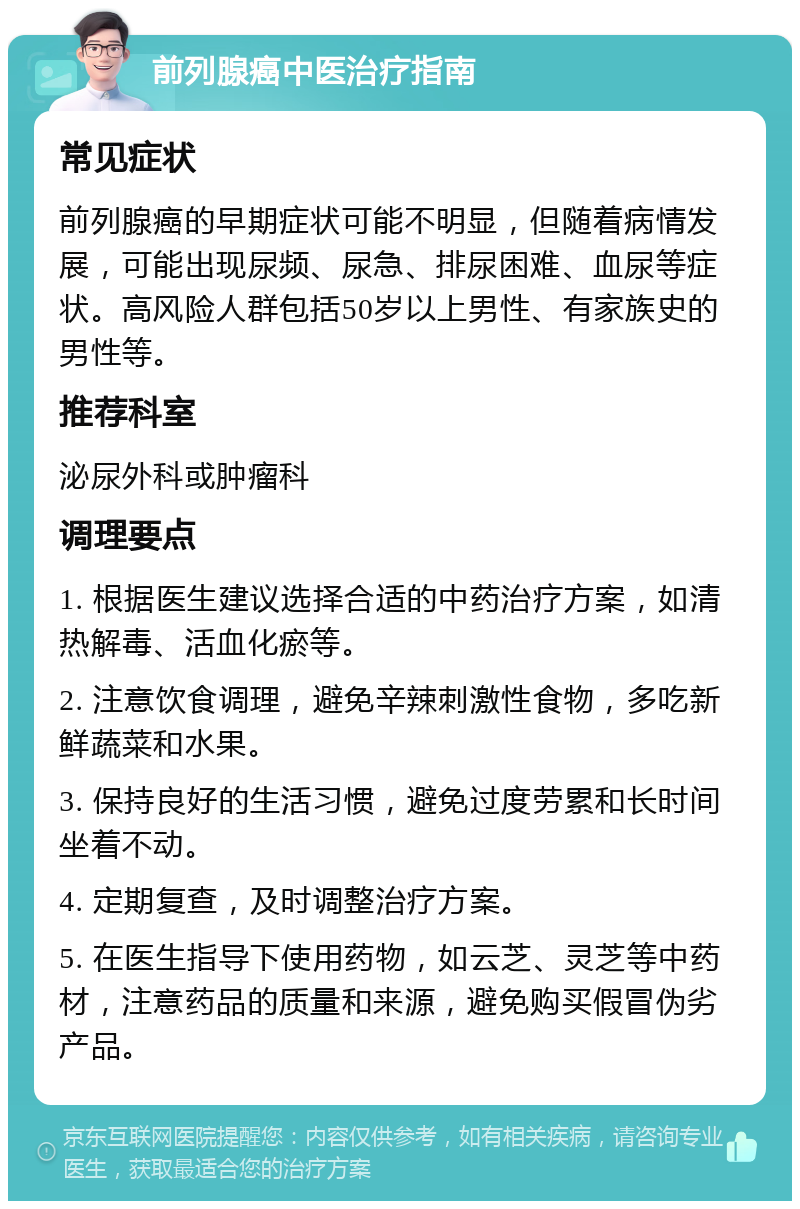 前列腺癌中医治疗指南 常见症状 前列腺癌的早期症状可能不明显，但随着病情发展，可能出现尿频、尿急、排尿困难、血尿等症状。高风险人群包括50岁以上男性、有家族史的男性等。 推荐科室 泌尿外科或肿瘤科 调理要点 1. 根据医生建议选择合适的中药治疗方案，如清热解毒、活血化瘀等。 2. 注意饮食调理，避免辛辣刺激性食物，多吃新鲜蔬菜和水果。 3. 保持良好的生活习惯，避免过度劳累和长时间坐着不动。 4. 定期复查，及时调整治疗方案。 5. 在医生指导下使用药物，如云芝、灵芝等中药材，注意药品的质量和来源，避免购买假冒伪劣产品。