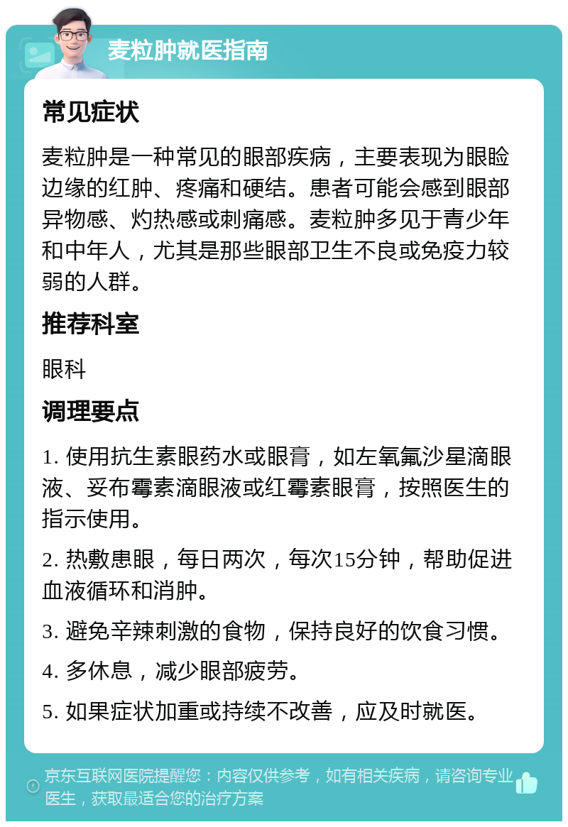 麦粒肿就医指南 常见症状 麦粒肿是一种常见的眼部疾病，主要表现为眼睑边缘的红肿、疼痛和硬结。患者可能会感到眼部异物感、灼热感或刺痛感。麦粒肿多见于青少年和中年人，尤其是那些眼部卫生不良或免疫力较弱的人群。 推荐科室 眼科 调理要点 1. 使用抗生素眼药水或眼膏，如左氧氟沙星滴眼液、妥布霉素滴眼液或红霉素眼膏，按照医生的指示使用。 2. 热敷患眼，每日两次，每次15分钟，帮助促进血液循环和消肿。 3. 避免辛辣刺激的食物，保持良好的饮食习惯。 4. 多休息，减少眼部疲劳。 5. 如果症状加重或持续不改善，应及时就医。