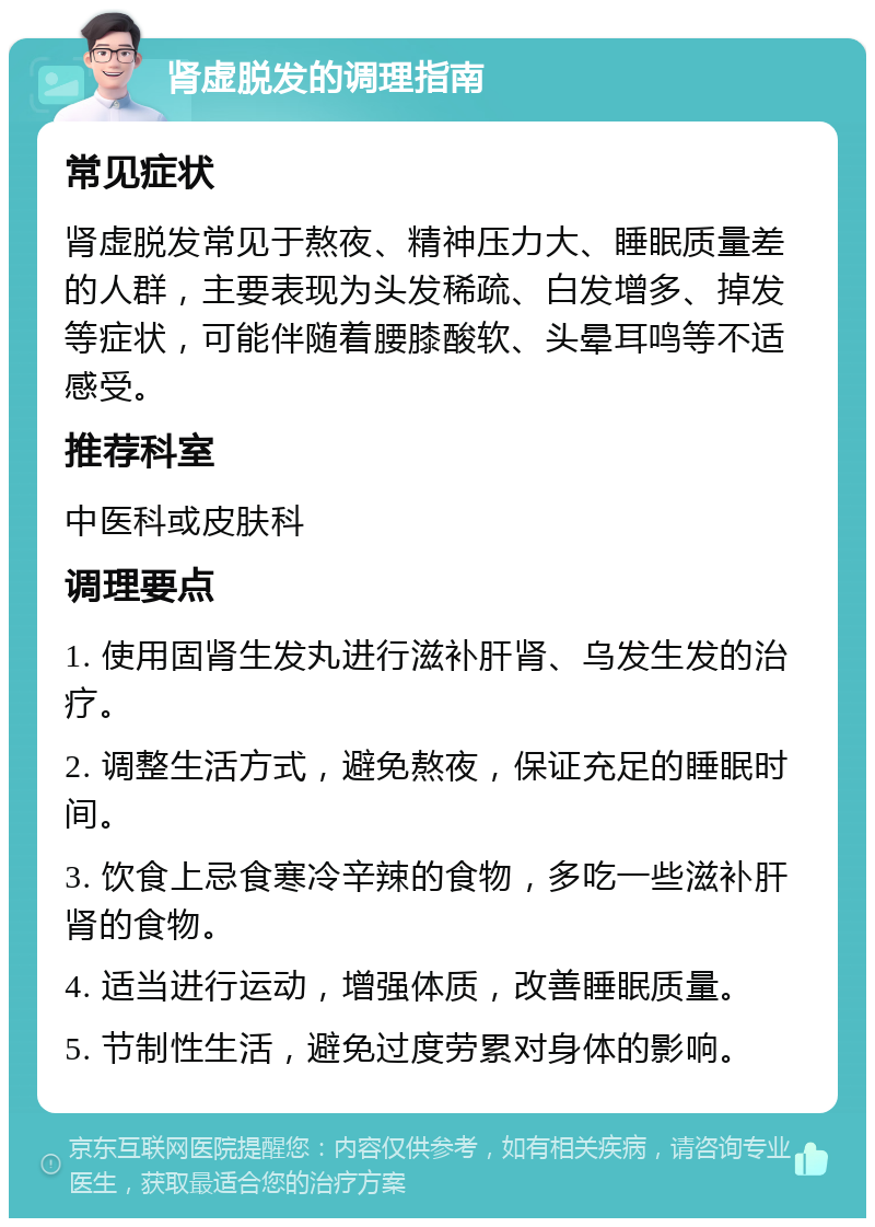 肾虚脱发的调理指南 常见症状 肾虚脱发常见于熬夜、精神压力大、睡眠质量差的人群，主要表现为头发稀疏、白发增多、掉发等症状，可能伴随着腰膝酸软、头晕耳鸣等不适感受。 推荐科室 中医科或皮肤科 调理要点 1. 使用固肾生发丸进行滋补肝肾、乌发生发的治疗。 2. 调整生活方式，避免熬夜，保证充足的睡眠时间。 3. 饮食上忌食寒冷辛辣的食物，多吃一些滋补肝肾的食物。 4. 适当进行运动，增强体质，改善睡眠质量。 5. 节制性生活，避免过度劳累对身体的影响。