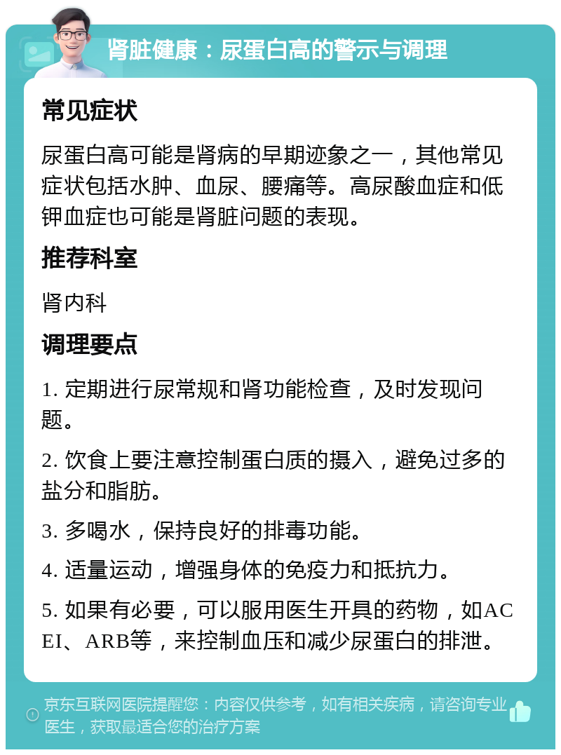 肾脏健康：尿蛋白高的警示与调理 常见症状 尿蛋白高可能是肾病的早期迹象之一，其他常见症状包括水肿、血尿、腰痛等。高尿酸血症和低钾血症也可能是肾脏问题的表现。 推荐科室 肾内科 调理要点 1. 定期进行尿常规和肾功能检查，及时发现问题。 2. 饮食上要注意控制蛋白质的摄入，避免过多的盐分和脂肪。 3. 多喝水，保持良好的排毒功能。 4. 适量运动，增强身体的免疫力和抵抗力。 5. 如果有必要，可以服用医生开具的药物，如ACEI、ARB等，来控制血压和减少尿蛋白的排泄。