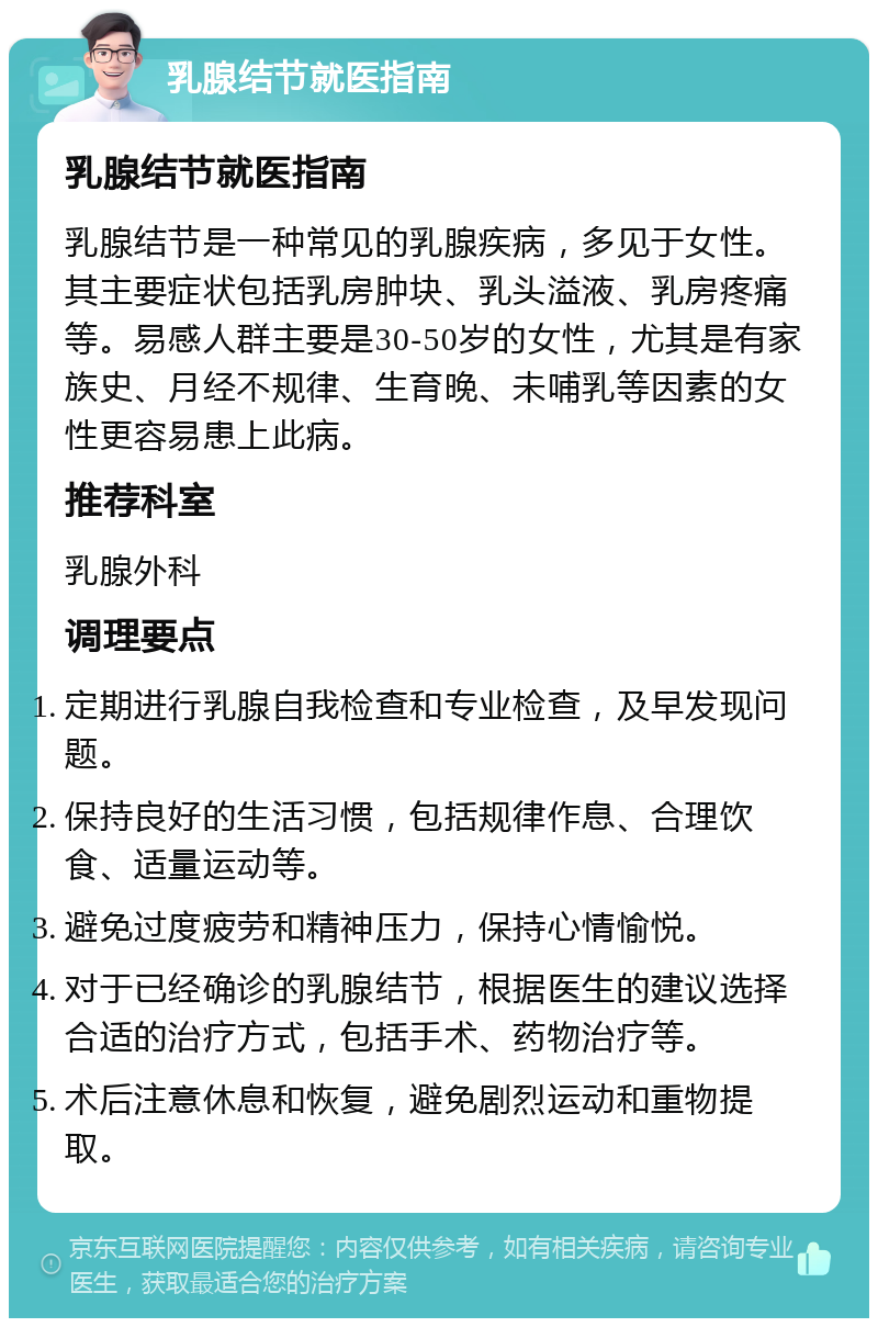 乳腺结节就医指南 乳腺结节就医指南 乳腺结节是一种常见的乳腺疾病，多见于女性。其主要症状包括乳房肿块、乳头溢液、乳房疼痛等。易感人群主要是30-50岁的女性，尤其是有家族史、月经不规律、生育晚、未哺乳等因素的女性更容易患上此病。 推荐科室 乳腺外科 调理要点 定期进行乳腺自我检查和专业检查，及早发现问题。 保持良好的生活习惯，包括规律作息、合理饮食、适量运动等。 避免过度疲劳和精神压力，保持心情愉悦。 对于已经确诊的乳腺结节，根据医生的建议选择合适的治疗方式，包括手术、药物治疗等。 术后注意休息和恢复，避免剧烈运动和重物提取。