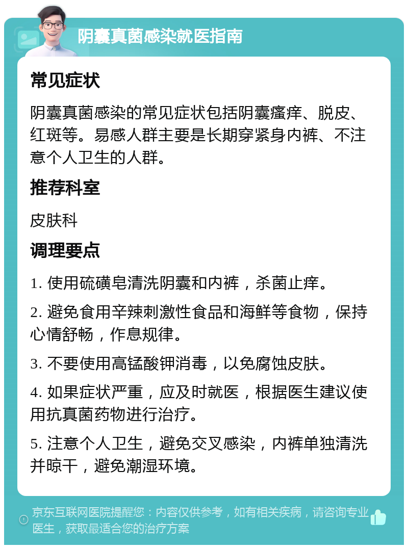 阴囊真菌感染就医指南 常见症状 阴囊真菌感染的常见症状包括阴囊瘙痒、脱皮、红斑等。易感人群主要是长期穿紧身内裤、不注意个人卫生的人群。 推荐科室 皮肤科 调理要点 1. 使用硫磺皂清洗阴囊和内裤，杀菌止痒。 2. 避免食用辛辣刺激性食品和海鲜等食物，保持心情舒畅，作息规律。 3. 不要使用高锰酸钾消毒，以免腐蚀皮肤。 4. 如果症状严重，应及时就医，根据医生建议使用抗真菌药物进行治疗。 5. 注意个人卫生，避免交叉感染，内裤单独清洗并晾干，避免潮湿环境。