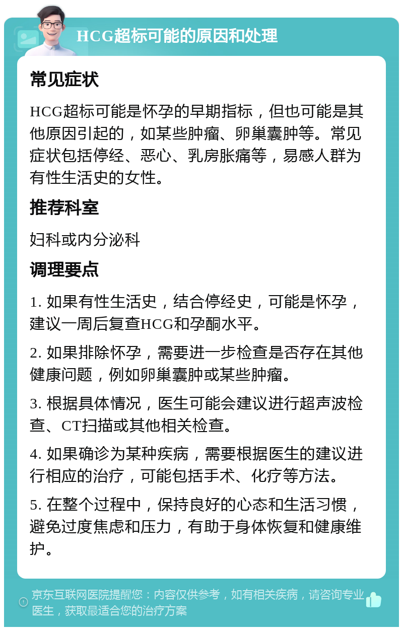 HCG超标可能的原因和处理 常见症状 HCG超标可能是怀孕的早期指标，但也可能是其他原因引起的，如某些肿瘤、卵巢囊肿等。常见症状包括停经、恶心、乳房胀痛等，易感人群为有性生活史的女性。 推荐科室 妇科或内分泌科 调理要点 1. 如果有性生活史，结合停经史，可能是怀孕，建议一周后复查HCG和孕酮水平。 2. 如果排除怀孕，需要进一步检查是否存在其他健康问题，例如卵巢囊肿或某些肿瘤。 3. 根据具体情况，医生可能会建议进行超声波检查、CT扫描或其他相关检查。 4. 如果确诊为某种疾病，需要根据医生的建议进行相应的治疗，可能包括手术、化疗等方法。 5. 在整个过程中，保持良好的心态和生活习惯，避免过度焦虑和压力，有助于身体恢复和健康维护。