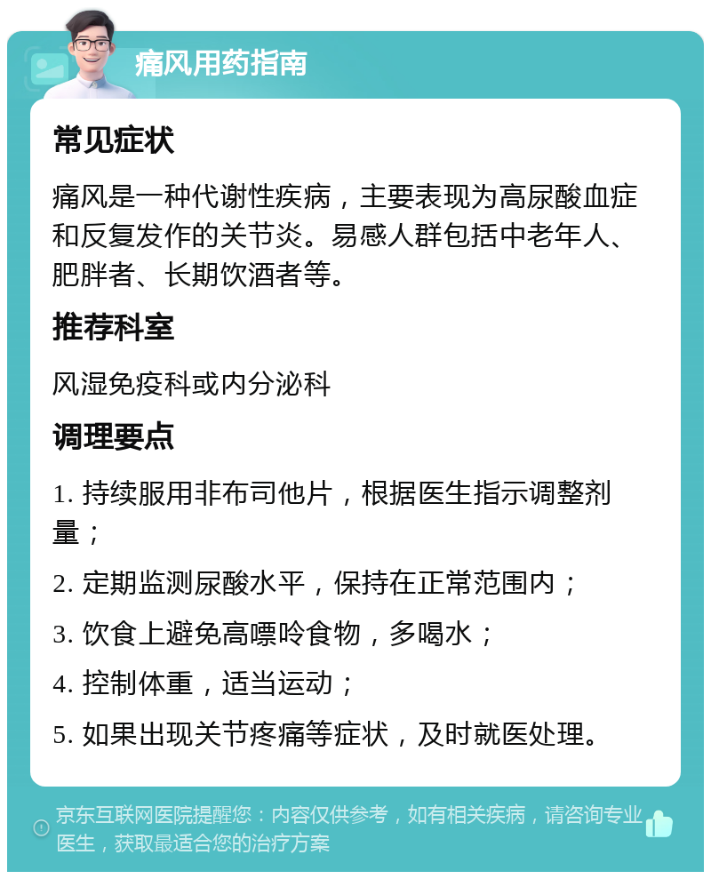 痛风用药指南 常见症状 痛风是一种代谢性疾病，主要表现为高尿酸血症和反复发作的关节炎。易感人群包括中老年人、肥胖者、长期饮酒者等。 推荐科室 风湿免疫科或内分泌科 调理要点 1. 持续服用非布司他片，根据医生指示调整剂量； 2. 定期监测尿酸水平，保持在正常范围内； 3. 饮食上避免高嘌呤食物，多喝水； 4. 控制体重，适当运动； 5. 如果出现关节疼痛等症状，及时就医处理。