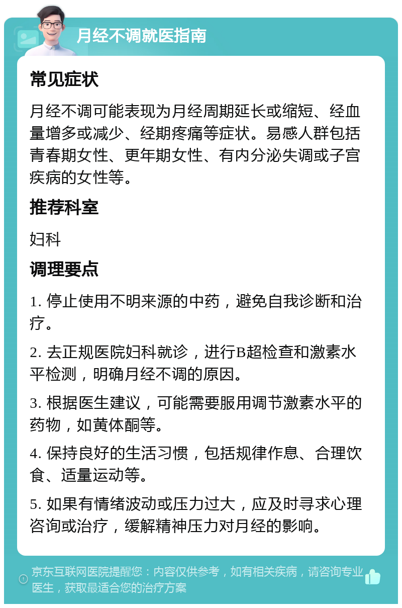 月经不调就医指南 常见症状 月经不调可能表现为月经周期延长或缩短、经血量增多或减少、经期疼痛等症状。易感人群包括青春期女性、更年期女性、有内分泌失调或子宫疾病的女性等。 推荐科室 妇科 调理要点 1. 停止使用不明来源的中药，避免自我诊断和治疗。 2. 去正规医院妇科就诊，进行B超检查和激素水平检测，明确月经不调的原因。 3. 根据医生建议，可能需要服用调节激素水平的药物，如黄体酮等。 4. 保持良好的生活习惯，包括规律作息、合理饮食、适量运动等。 5. 如果有情绪波动或压力过大，应及时寻求心理咨询或治疗，缓解精神压力对月经的影响。