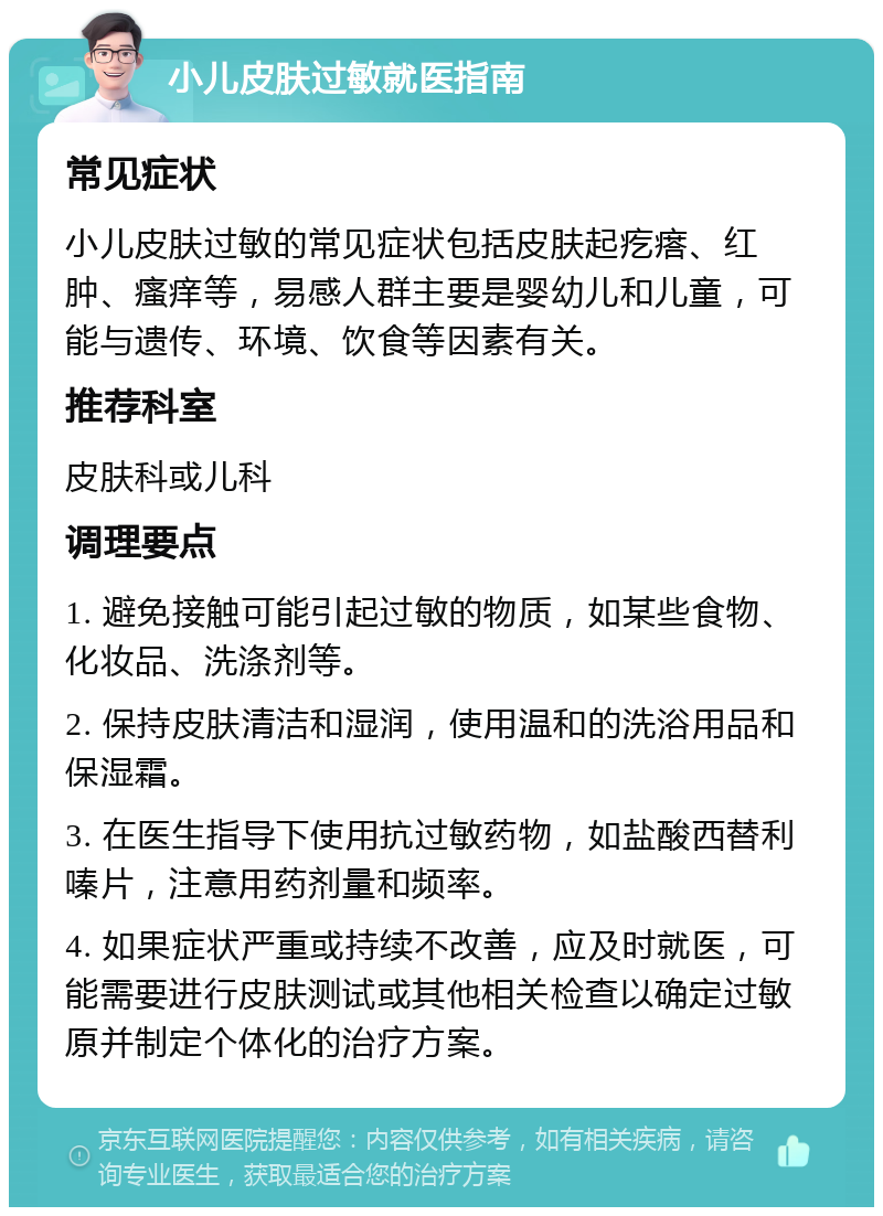 小儿皮肤过敏就医指南 常见症状 小儿皮肤过敏的常见症状包括皮肤起疙瘩、红肿、瘙痒等，易感人群主要是婴幼儿和儿童，可能与遗传、环境、饮食等因素有关。 推荐科室 皮肤科或儿科 调理要点 1. 避免接触可能引起过敏的物质，如某些食物、化妆品、洗涤剂等。 2. 保持皮肤清洁和湿润，使用温和的洗浴用品和保湿霜。 3. 在医生指导下使用抗过敏药物，如盐酸西替利嗪片，注意用药剂量和频率。 4. 如果症状严重或持续不改善，应及时就医，可能需要进行皮肤测试或其他相关检查以确定过敏原并制定个体化的治疗方案。