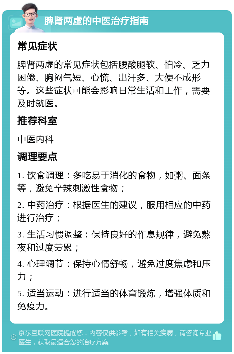 脾肾两虚的中医治疗指南 常见症状 脾肾两虚的常见症状包括腰酸腿软、怕冷、乏力困倦、胸闷气短、心慌、出汗多、大便不成形等。这些症状可能会影响日常生活和工作，需要及时就医。 推荐科室 中医内科 调理要点 1. 饮食调理：多吃易于消化的食物，如粥、面条等，避免辛辣刺激性食物； 2. 中药治疗：根据医生的建议，服用相应的中药进行治疗； 3. 生活习惯调整：保持良好的作息规律，避免熬夜和过度劳累； 4. 心理调节：保持心情舒畅，避免过度焦虑和压力； 5. 适当运动：进行适当的体育锻炼，增强体质和免疫力。