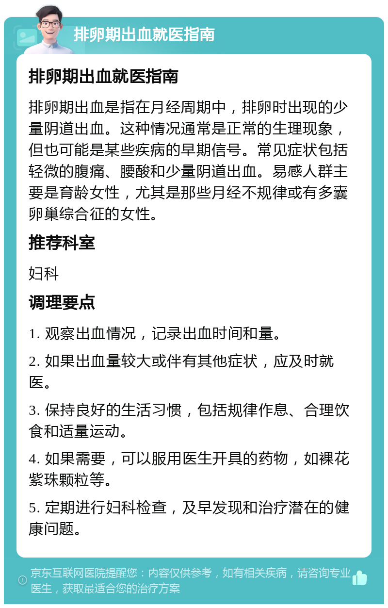 排卵期出血就医指南 排卵期出血就医指南 排卵期出血是指在月经周期中，排卵时出现的少量阴道出血。这种情况通常是正常的生理现象，但也可能是某些疾病的早期信号。常见症状包括轻微的腹痛、腰酸和少量阴道出血。易感人群主要是育龄女性，尤其是那些月经不规律或有多囊卵巢综合征的女性。 推荐科室 妇科 调理要点 1. 观察出血情况，记录出血时间和量。 2. 如果出血量较大或伴有其他症状，应及时就医。 3. 保持良好的生活习惯，包括规律作息、合理饮食和适量运动。 4. 如果需要，可以服用医生开具的药物，如裸花紫珠颗粒等。 5. 定期进行妇科检查，及早发现和治疗潜在的健康问题。