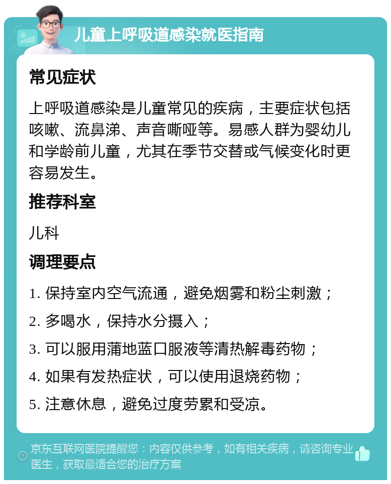 儿童上呼吸道感染就医指南 常见症状 上呼吸道感染是儿童常见的疾病，主要症状包括咳嗽、流鼻涕、声音嘶哑等。易感人群为婴幼儿和学龄前儿童，尤其在季节交替或气候变化时更容易发生。 推荐科室 儿科 调理要点 1. 保持室内空气流通，避免烟雾和粉尘刺激； 2. 多喝水，保持水分摄入； 3. 可以服用蒲地蓝口服液等清热解毒药物； 4. 如果有发热症状，可以使用退烧药物； 5. 注意休息，避免过度劳累和受凉。