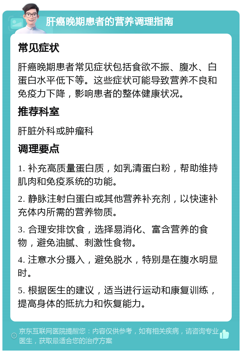 肝癌晚期患者的营养调理指南 常见症状 肝癌晚期患者常见症状包括食欲不振、腹水、白蛋白水平低下等。这些症状可能导致营养不良和免疫力下降，影响患者的整体健康状况。 推荐科室 肝脏外科或肿瘤科 调理要点 1. 补充高质量蛋白质，如乳清蛋白粉，帮助维持肌肉和免疫系统的功能。 2. 静脉注射白蛋白或其他营养补充剂，以快速补充体内所需的营养物质。 3. 合理安排饮食，选择易消化、富含营养的食物，避免油腻、刺激性食物。 4. 注意水分摄入，避免脱水，特别是在腹水明显时。 5. 根据医生的建议，适当进行运动和康复训练，提高身体的抵抗力和恢复能力。