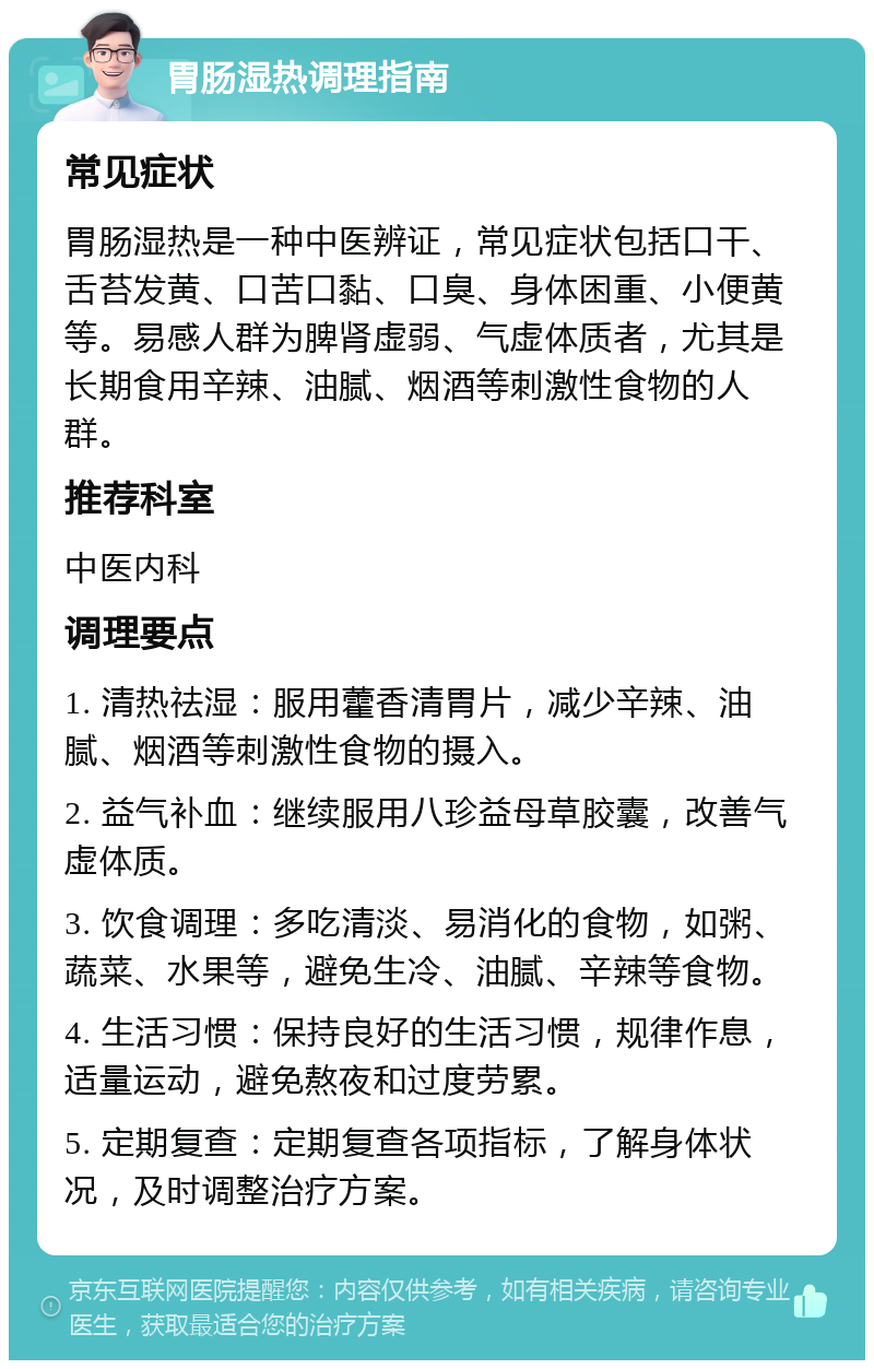 胃肠湿热调理指南 常见症状 胃肠湿热是一种中医辨证，常见症状包括口干、舌苔发黄、口苦口黏、口臭、身体困重、小便黄等。易感人群为脾肾虚弱、气虚体质者，尤其是长期食用辛辣、油腻、烟酒等刺激性食物的人群。 推荐科室 中医内科 调理要点 1. 清热祛湿：服用藿香清胃片，减少辛辣、油腻、烟酒等刺激性食物的摄入。 2. 益气补血：继续服用八珍益母草胶囊，改善气虚体质。 3. 饮食调理：多吃清淡、易消化的食物，如粥、蔬菜、水果等，避免生冷、油腻、辛辣等食物。 4. 生活习惯：保持良好的生活习惯，规律作息，适量运动，避免熬夜和过度劳累。 5. 定期复查：定期复查各项指标，了解身体状况，及时调整治疗方案。