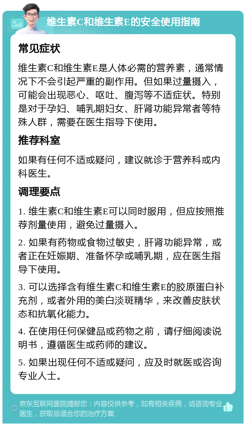 维生素C和维生素E的安全使用指南 常见症状 维生素C和维生素E是人体必需的营养素，通常情况下不会引起严重的副作用。但如果过量摄入，可能会出现恶心、呕吐、腹泻等不适症状。特别是对于孕妇、哺乳期妇女、肝肾功能异常者等特殊人群，需要在医生指导下使用。 推荐科室 如果有任何不适或疑问，建议就诊于营养科或内科医生。 调理要点 1. 维生素C和维生素E可以同时服用，但应按照推荐剂量使用，避免过量摄入。 2. 如果有药物或食物过敏史，肝肾功能异常，或者正在妊娠期、准备怀孕或哺乳期，应在医生指导下使用。 3. 可以选择含有维生素C和维生素E的胶原蛋白补充剂，或者外用的美白淡斑精华，来改善皮肤状态和抗氧化能力。 4. 在使用任何保健品或药物之前，请仔细阅读说明书，遵循医生或药师的建议。 5. 如果出现任何不适或疑问，应及时就医或咨询专业人士。