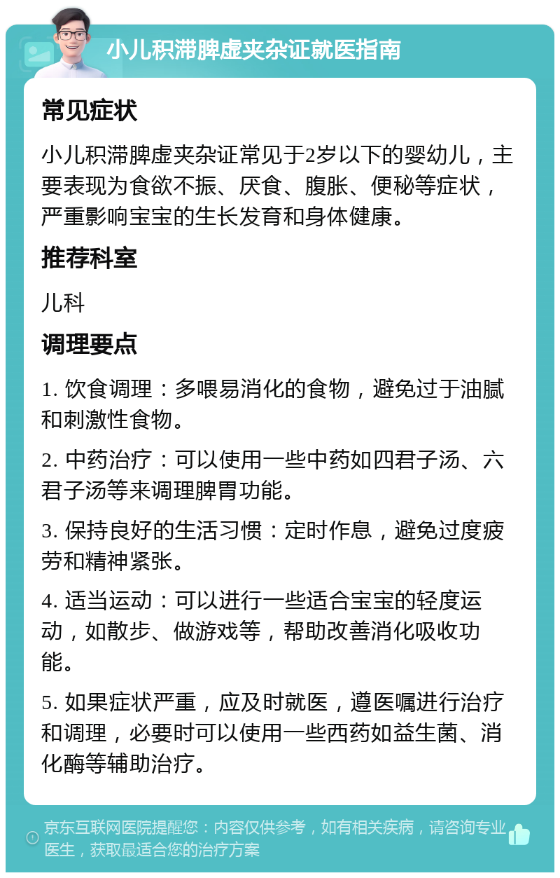 小儿积滞脾虚夹杂证就医指南 常见症状 小儿积滞脾虚夹杂证常见于2岁以下的婴幼儿，主要表现为食欲不振、厌食、腹胀、便秘等症状，严重影响宝宝的生长发育和身体健康。 推荐科室 儿科 调理要点 1. 饮食调理：多喂易消化的食物，避免过于油腻和刺激性食物。 2. 中药治疗：可以使用一些中药如四君子汤、六君子汤等来调理脾胃功能。 3. 保持良好的生活习惯：定时作息，避免过度疲劳和精神紧张。 4. 适当运动：可以进行一些适合宝宝的轻度运动，如散步、做游戏等，帮助改善消化吸收功能。 5. 如果症状严重，应及时就医，遵医嘱进行治疗和调理，必要时可以使用一些西药如益生菌、消化酶等辅助治疗。