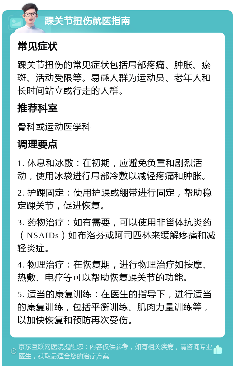 踝关节扭伤就医指南 常见症状 踝关节扭伤的常见症状包括局部疼痛、肿胀、瘀斑、活动受限等。易感人群为运动员、老年人和长时间站立或行走的人群。 推荐科室 骨科或运动医学科 调理要点 1. 休息和冰敷：在初期，应避免负重和剧烈活动，使用冰袋进行局部冷敷以减轻疼痛和肿胀。 2. 护踝固定：使用护踝或绷带进行固定，帮助稳定踝关节，促进恢复。 3. 药物治疗：如有需要，可以使用非甾体抗炎药（NSAIDs）如布洛芬或阿司匹林来缓解疼痛和减轻炎症。 4. 物理治疗：在恢复期，进行物理治疗如按摩、热敷、电疗等可以帮助恢复踝关节的功能。 5. 适当的康复训练：在医生的指导下，进行适当的康复训练，包括平衡训练、肌肉力量训练等，以加快恢复和预防再次受伤。