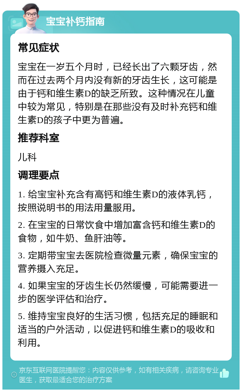 宝宝补钙指南 常见症状 宝宝在一岁五个月时，已经长出了六颗牙齿，然而在过去两个月内没有新的牙齿生长，这可能是由于钙和维生素D的缺乏所致。这种情况在儿童中较为常见，特别是在那些没有及时补充钙和维生素D的孩子中更为普遍。 推荐科室 儿科 调理要点 1. 给宝宝补充含有高钙和维生素D的液体乳钙，按照说明书的用法用量服用。 2. 在宝宝的日常饮食中增加富含钙和维生素D的食物，如牛奶、鱼肝油等。 3. 定期带宝宝去医院检查微量元素，确保宝宝的营养摄入充足。 4. 如果宝宝的牙齿生长仍然缓慢，可能需要进一步的医学评估和治疗。 5. 维持宝宝良好的生活习惯，包括充足的睡眠和适当的户外活动，以促进钙和维生素D的吸收和利用。