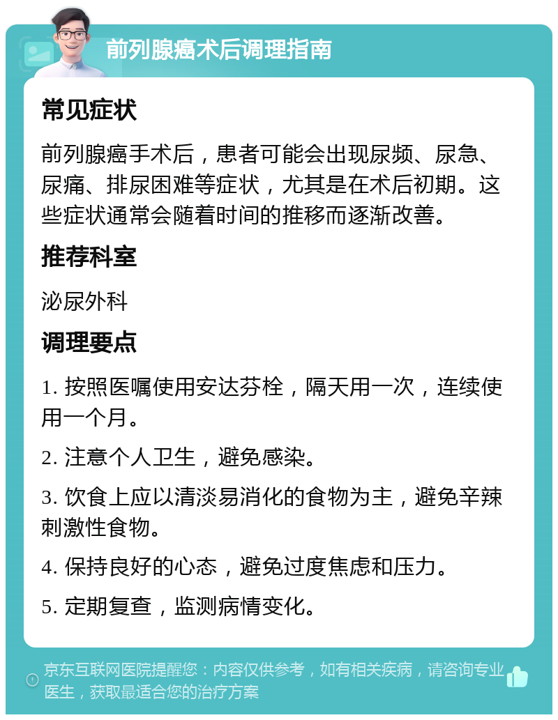 前列腺癌术后调理指南 常见症状 前列腺癌手术后，患者可能会出现尿频、尿急、尿痛、排尿困难等症状，尤其是在术后初期。这些症状通常会随着时间的推移而逐渐改善。 推荐科室 泌尿外科 调理要点 1. 按照医嘱使用安达芬栓，隔天用一次，连续使用一个月。 2. 注意个人卫生，避免感染。 3. 饮食上应以清淡易消化的食物为主，避免辛辣刺激性食物。 4. 保持良好的心态，避免过度焦虑和压力。 5. 定期复查，监测病情变化。