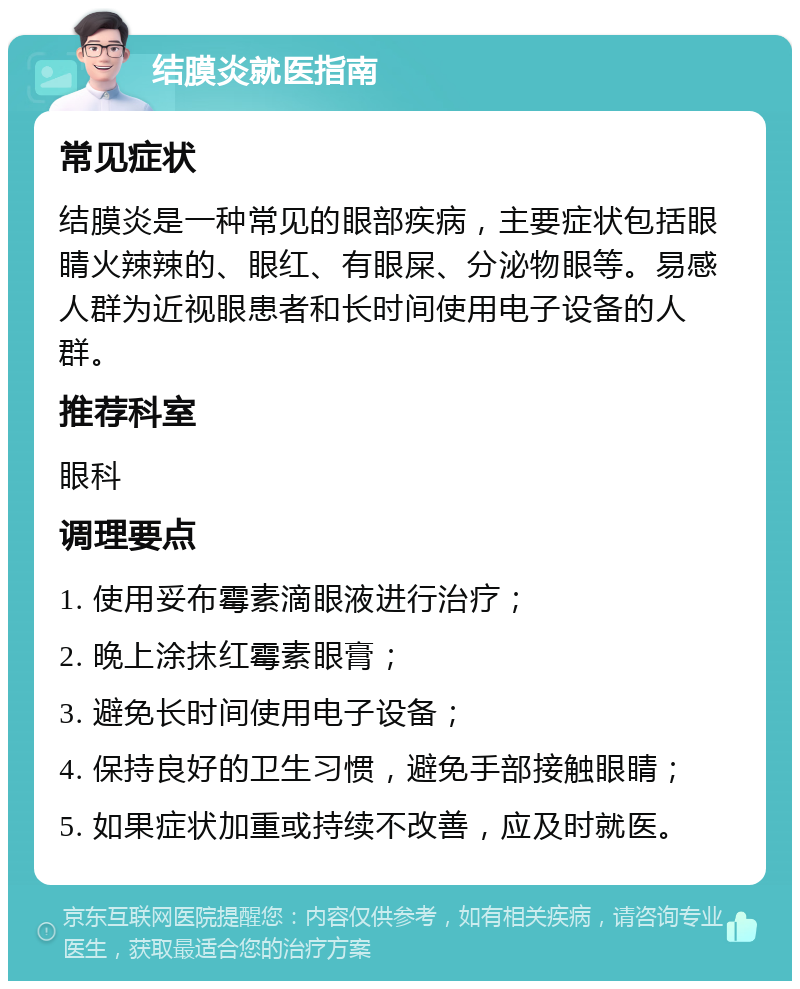 结膜炎就医指南 常见症状 结膜炎是一种常见的眼部疾病，主要症状包括眼睛火辣辣的、眼红、有眼屎、分泌物眼等。易感人群为近视眼患者和长时间使用电子设备的人群。 推荐科室 眼科 调理要点 1. 使用妥布霉素滴眼液进行治疗； 2. 晚上涂抹红霉素眼膏； 3. 避免长时间使用电子设备； 4. 保持良好的卫生习惯，避免手部接触眼睛； 5. 如果症状加重或持续不改善，应及时就医。