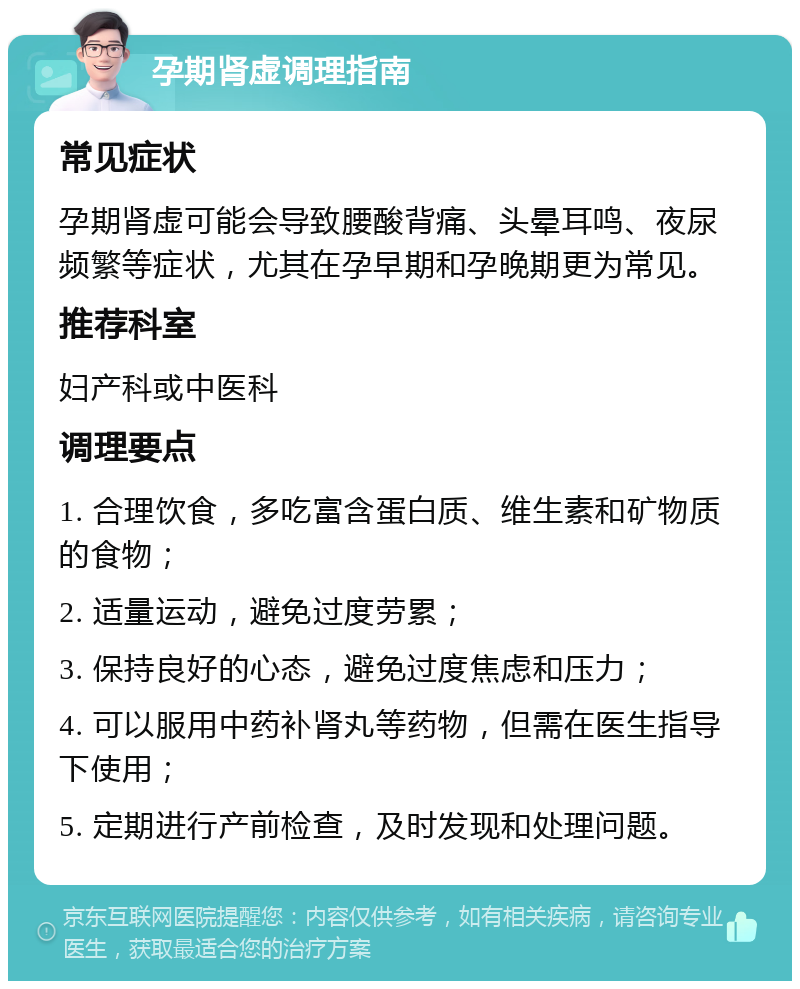 孕期肾虚调理指南 常见症状 孕期肾虚可能会导致腰酸背痛、头晕耳鸣、夜尿频繁等症状，尤其在孕早期和孕晚期更为常见。 推荐科室 妇产科或中医科 调理要点 1. 合理饮食，多吃富含蛋白质、维生素和矿物质的食物； 2. 适量运动，避免过度劳累； 3. 保持良好的心态，避免过度焦虑和压力； 4. 可以服用中药补肾丸等药物，但需在医生指导下使用； 5. 定期进行产前检查，及时发现和处理问题。