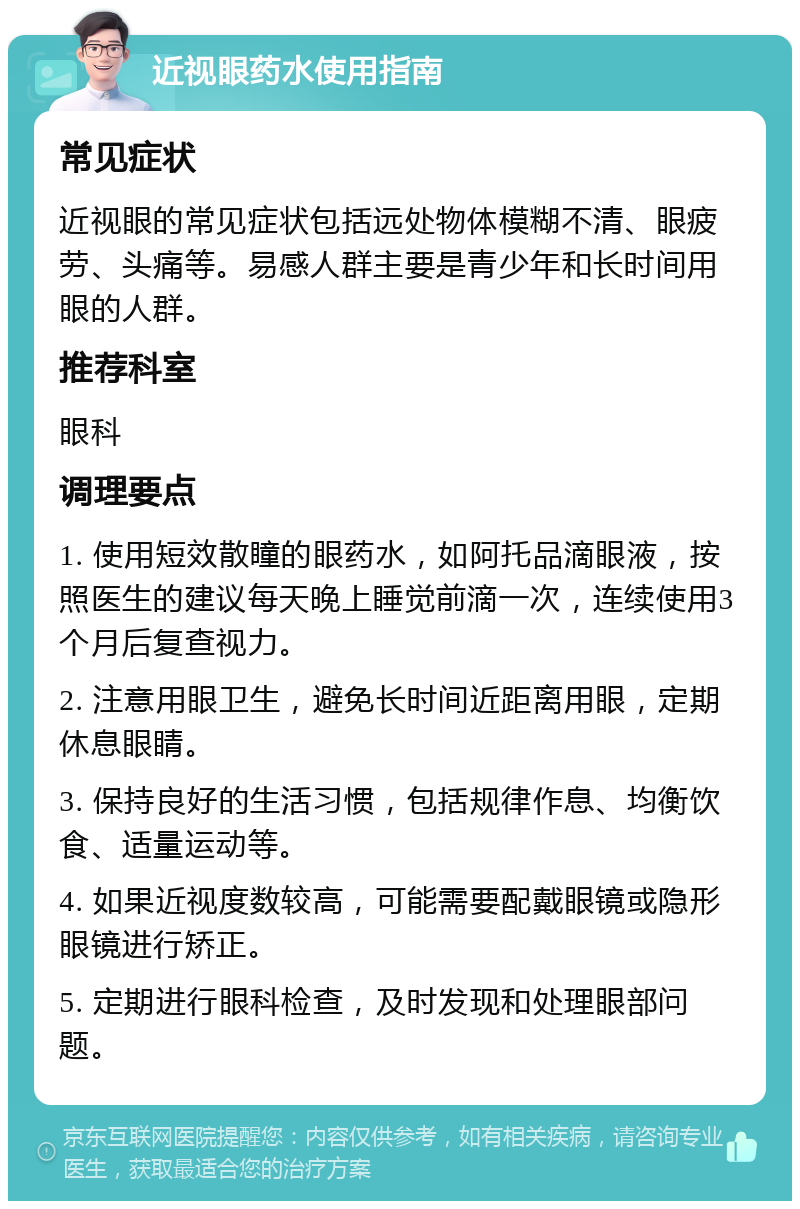 近视眼药水使用指南 常见症状 近视眼的常见症状包括远处物体模糊不清、眼疲劳、头痛等。易感人群主要是青少年和长时间用眼的人群。 推荐科室 眼科 调理要点 1. 使用短效散瞳的眼药水，如阿托品滴眼液，按照医生的建议每天晚上睡觉前滴一次，连续使用3个月后复查视力。 2. 注意用眼卫生，避免长时间近距离用眼，定期休息眼睛。 3. 保持良好的生活习惯，包括规律作息、均衡饮食、适量运动等。 4. 如果近视度数较高，可能需要配戴眼镜或隐形眼镜进行矫正。 5. 定期进行眼科检查，及时发现和处理眼部问题。