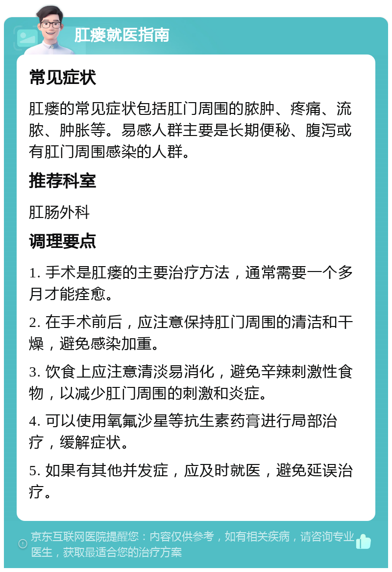 肛瘘就医指南 常见症状 肛瘘的常见症状包括肛门周围的脓肿、疼痛、流脓、肿胀等。易感人群主要是长期便秘、腹泻或有肛门周围感染的人群。 推荐科室 肛肠外科 调理要点 1. 手术是肛瘘的主要治疗方法，通常需要一个多月才能痊愈。 2. 在手术前后，应注意保持肛门周围的清洁和干燥，避免感染加重。 3. 饮食上应注意清淡易消化，避免辛辣刺激性食物，以减少肛门周围的刺激和炎症。 4. 可以使用氧氟沙星等抗生素药膏进行局部治疗，缓解症状。 5. 如果有其他并发症，应及时就医，避免延误治疗。