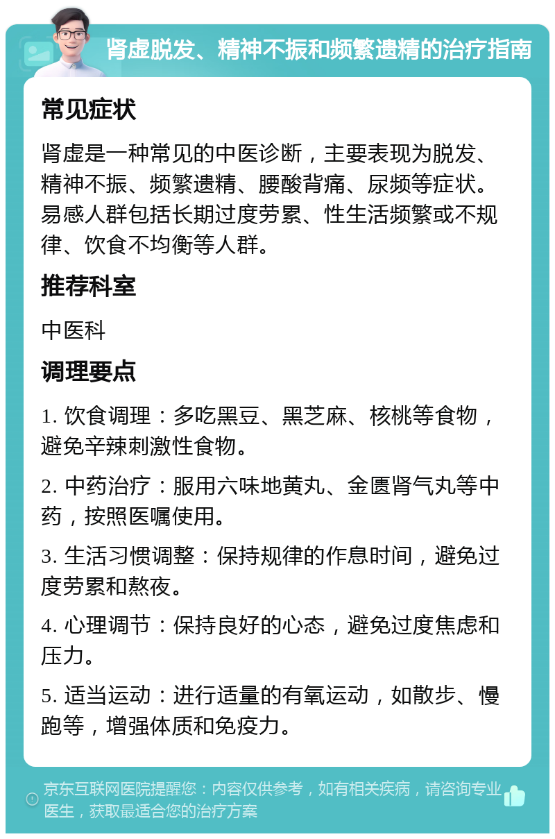 肾虚脱发、精神不振和频繁遗精的治疗指南 常见症状 肾虚是一种常见的中医诊断，主要表现为脱发、精神不振、频繁遗精、腰酸背痛、尿频等症状。易感人群包括长期过度劳累、性生活频繁或不规律、饮食不均衡等人群。 推荐科室 中医科 调理要点 1. 饮食调理：多吃黑豆、黑芝麻、核桃等食物，避免辛辣刺激性食物。 2. 中药治疗：服用六味地黄丸、金匮肾气丸等中药，按照医嘱使用。 3. 生活习惯调整：保持规律的作息时间，避免过度劳累和熬夜。 4. 心理调节：保持良好的心态，避免过度焦虑和压力。 5. 适当运动：进行适量的有氧运动，如散步、慢跑等，增强体质和免疫力。