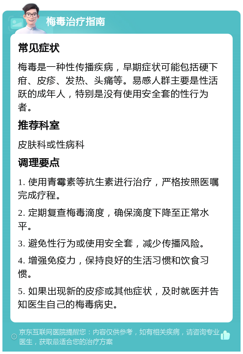 梅毒治疗指南 常见症状 梅毒是一种性传播疾病，早期症状可能包括硬下疳、皮疹、发热、头痛等。易感人群主要是性活跃的成年人，特别是没有使用安全套的性行为者。 推荐科室 皮肤科或性病科 调理要点 1. 使用青霉素等抗生素进行治疗，严格按照医嘱完成疗程。 2. 定期复查梅毒滴度，确保滴度下降至正常水平。 3. 避免性行为或使用安全套，减少传播风险。 4. 增强免疫力，保持良好的生活习惯和饮食习惯。 5. 如果出现新的皮疹或其他症状，及时就医并告知医生自己的梅毒病史。