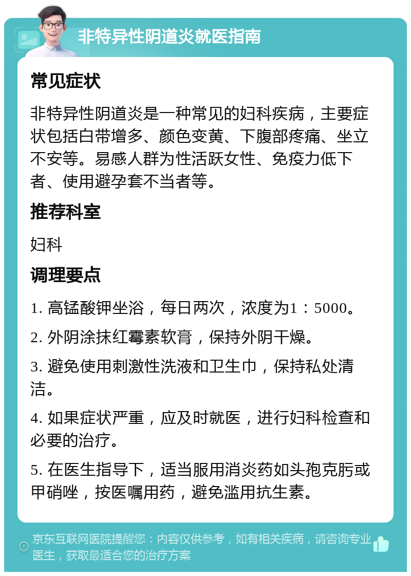 非特异性阴道炎就医指南 常见症状 非特异性阴道炎是一种常见的妇科疾病，主要症状包括白带增多、颜色变黄、下腹部疼痛、坐立不安等。易感人群为性活跃女性、免疫力低下者、使用避孕套不当者等。 推荐科室 妇科 调理要点 1. 高锰酸钾坐浴，每日两次，浓度为1：5000。 2. 外阴涂抹红霉素软膏，保持外阴干燥。 3. 避免使用刺激性洗液和卫生巾，保持私处清洁。 4. 如果症状严重，应及时就医，进行妇科检查和必要的治疗。 5. 在医生指导下，适当服用消炎药如头孢克肟或甲硝唑，按医嘱用药，避免滥用抗生素。