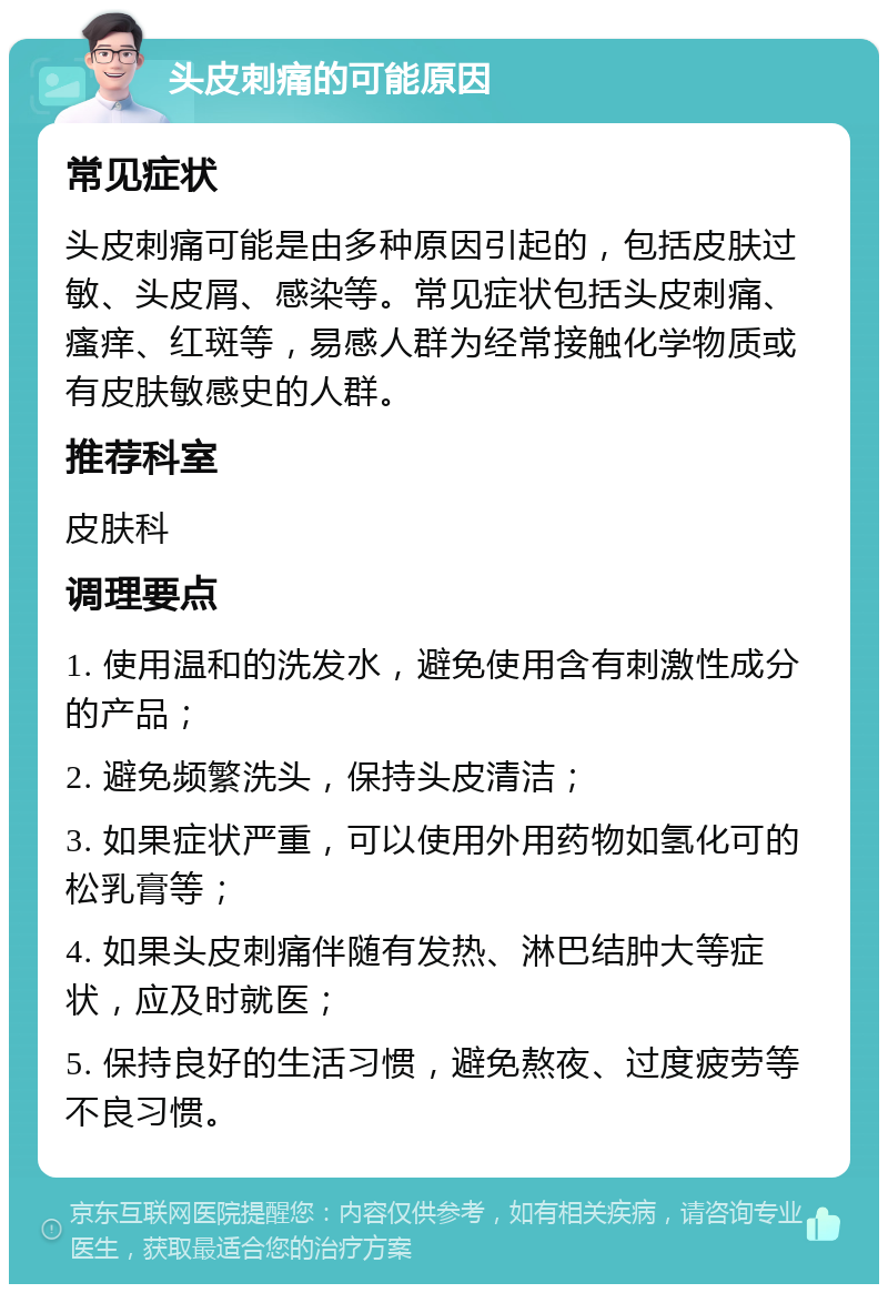 头皮刺痛的可能原因 常见症状 头皮刺痛可能是由多种原因引起的，包括皮肤过敏、头皮屑、感染等。常见症状包括头皮刺痛、瘙痒、红斑等，易感人群为经常接触化学物质或有皮肤敏感史的人群。 推荐科室 皮肤科 调理要点 1. 使用温和的洗发水，避免使用含有刺激性成分的产品； 2. 避免频繁洗头，保持头皮清洁； 3. 如果症状严重，可以使用外用药物如氢化可的松乳膏等； 4. 如果头皮刺痛伴随有发热、淋巴结肿大等症状，应及时就医； 5. 保持良好的生活习惯，避免熬夜、过度疲劳等不良习惯。