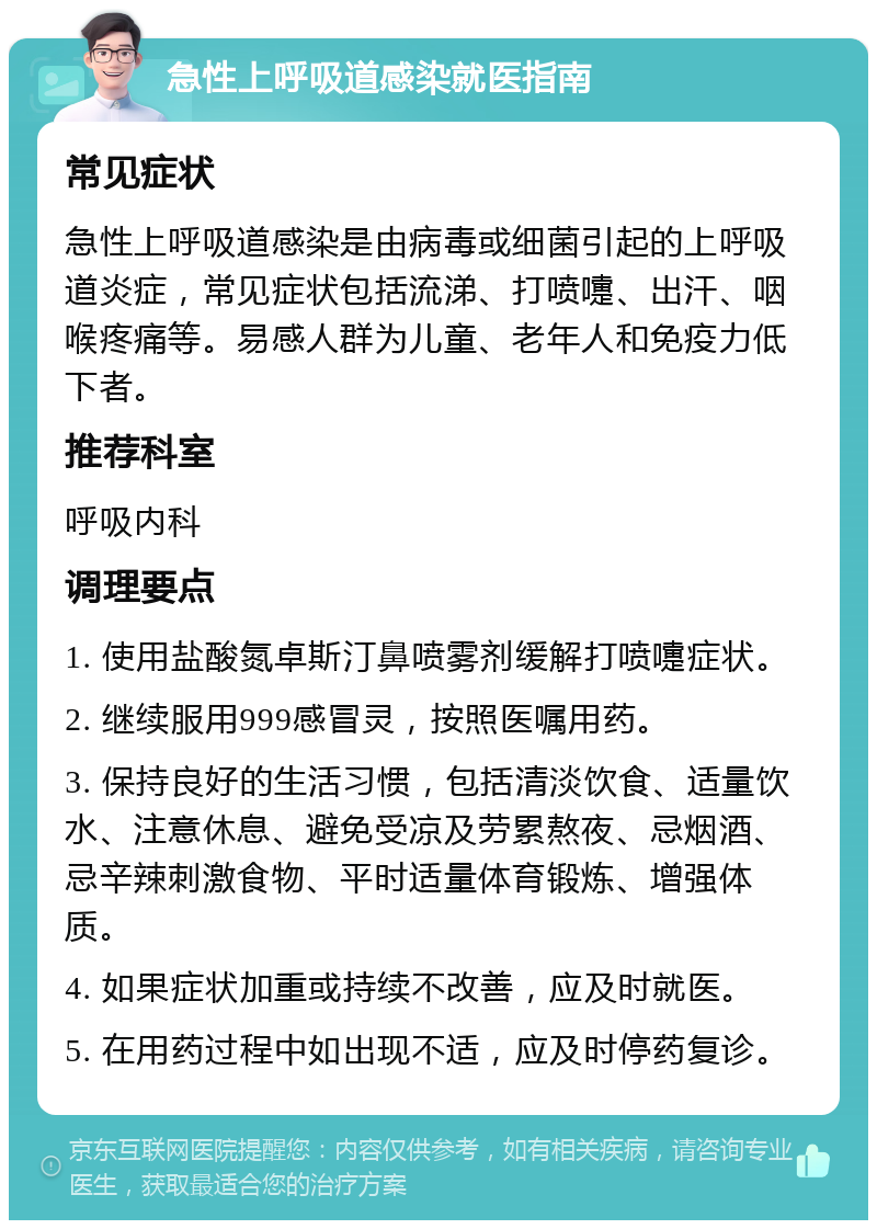 急性上呼吸道感染就医指南 常见症状 急性上呼吸道感染是由病毒或细菌引起的上呼吸道炎症，常见症状包括流涕、打喷嚏、出汗、咽喉疼痛等。易感人群为儿童、老年人和免疫力低下者。 推荐科室 呼吸内科 调理要点 1. 使用盐酸氮卓斯汀鼻喷雾剂缓解打喷嚏症状。 2. 继续服用999感冒灵，按照医嘱用药。 3. 保持良好的生活习惯，包括清淡饮食、适量饮水、注意休息、避免受凉及劳累熬夜、忌烟酒、忌辛辣刺激食物、平时适量体育锻炼、增强体质。 4. 如果症状加重或持续不改善，应及时就医。 5. 在用药过程中如出现不适，应及时停药复诊。