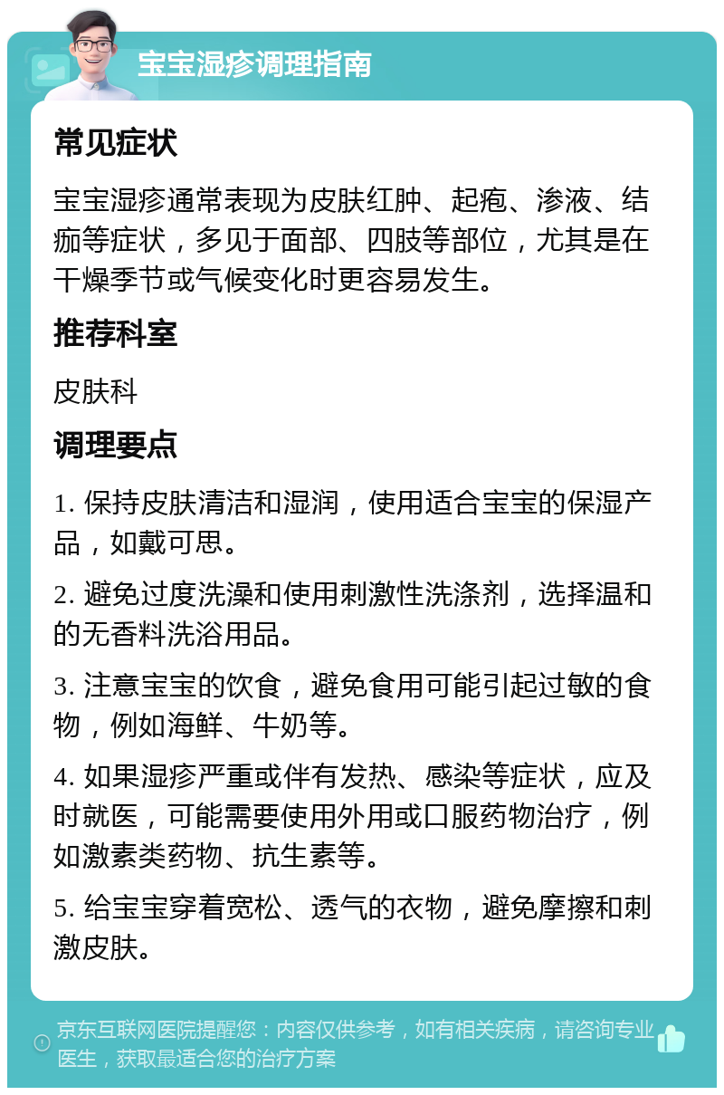 宝宝湿疹调理指南 常见症状 宝宝湿疹通常表现为皮肤红肿、起疱、渗液、结痂等症状，多见于面部、四肢等部位，尤其是在干燥季节或气候变化时更容易发生。 推荐科室 皮肤科 调理要点 1. 保持皮肤清洁和湿润，使用适合宝宝的保湿产品，如戴可思。 2. 避免过度洗澡和使用刺激性洗涤剂，选择温和的无香料洗浴用品。 3. 注意宝宝的饮食，避免食用可能引起过敏的食物，例如海鲜、牛奶等。 4. 如果湿疹严重或伴有发热、感染等症状，应及时就医，可能需要使用外用或口服药物治疗，例如激素类药物、抗生素等。 5. 给宝宝穿着宽松、透气的衣物，避免摩擦和刺激皮肤。