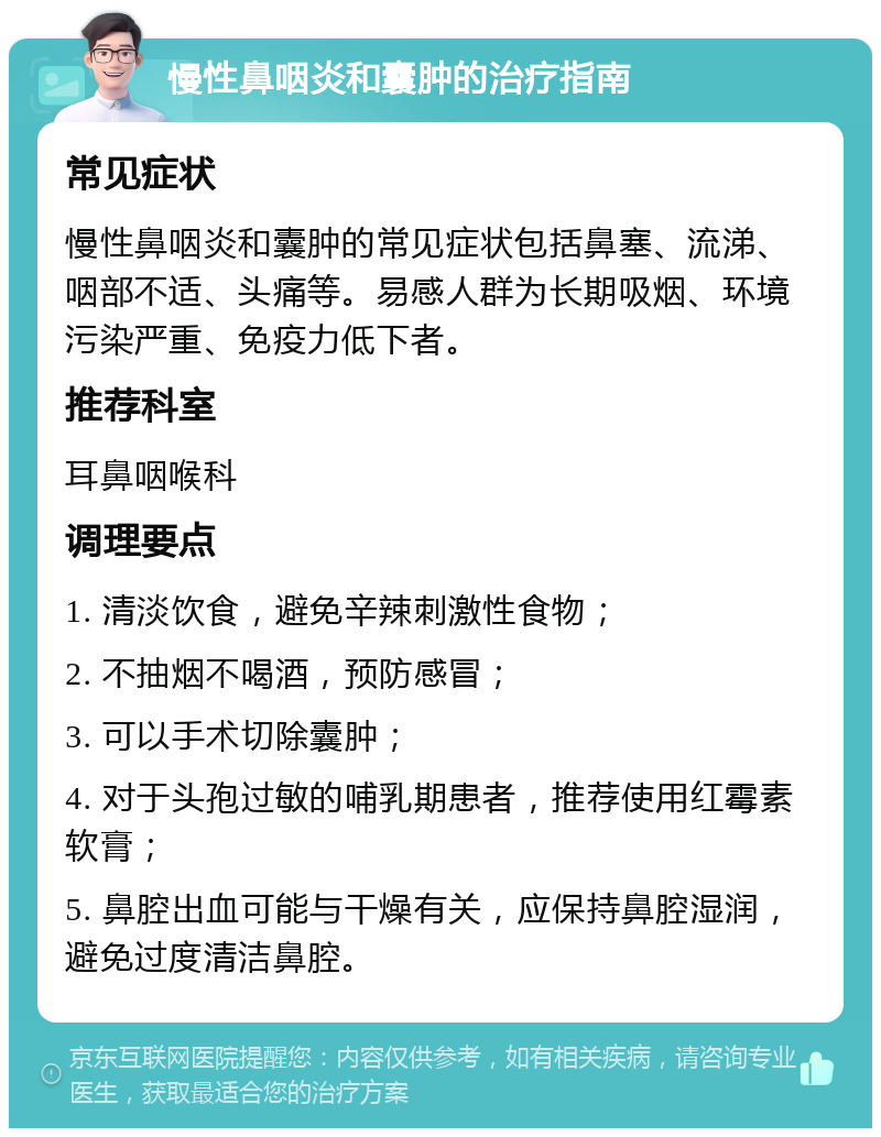 慢性鼻咽炎和囊肿的治疗指南 常见症状 慢性鼻咽炎和囊肿的常见症状包括鼻塞、流涕、咽部不适、头痛等。易感人群为长期吸烟、环境污染严重、免疫力低下者。 推荐科室 耳鼻咽喉科 调理要点 1. 清淡饮食，避免辛辣刺激性食物； 2. 不抽烟不喝酒，预防感冒； 3. 可以手术切除囊肿； 4. 对于头孢过敏的哺乳期患者，推荐使用红霉素软膏； 5. 鼻腔出血可能与干燥有关，应保持鼻腔湿润，避免过度清洁鼻腔。