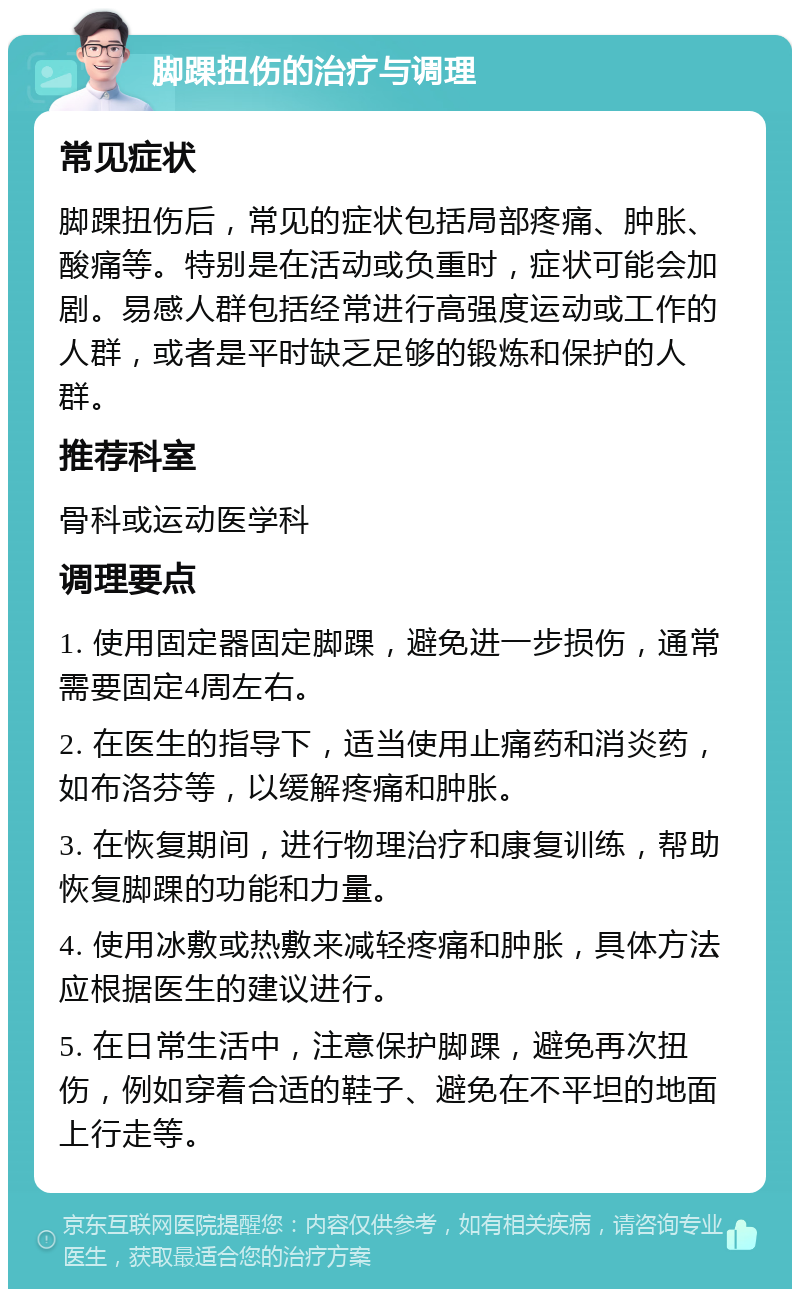 脚踝扭伤的治疗与调理 常见症状 脚踝扭伤后，常见的症状包括局部疼痛、肿胀、酸痛等。特别是在活动或负重时，症状可能会加剧。易感人群包括经常进行高强度运动或工作的人群，或者是平时缺乏足够的锻炼和保护的人群。 推荐科室 骨科或运动医学科 调理要点 1. 使用固定器固定脚踝，避免进一步损伤，通常需要固定4周左右。 2. 在医生的指导下，适当使用止痛药和消炎药，如布洛芬等，以缓解疼痛和肿胀。 3. 在恢复期间，进行物理治疗和康复训练，帮助恢复脚踝的功能和力量。 4. 使用冰敷或热敷来减轻疼痛和肿胀，具体方法应根据医生的建议进行。 5. 在日常生活中，注意保护脚踝，避免再次扭伤，例如穿着合适的鞋子、避免在不平坦的地面上行走等。