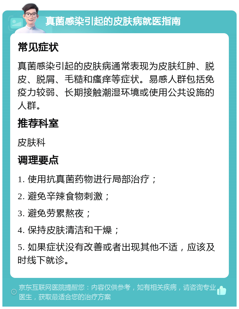 真菌感染引起的皮肤病就医指南 常见症状 真菌感染引起的皮肤病通常表现为皮肤红肿、脱皮、脱屑、毛糙和瘙痒等症状。易感人群包括免疫力较弱、长期接触潮湿环境或使用公共设施的人群。 推荐科室 皮肤科 调理要点 1. 使用抗真菌药物进行局部治疗； 2. 避免辛辣食物刺激； 3. 避免劳累熬夜； 4. 保持皮肤清洁和干燥； 5. 如果症状没有改善或者出现其他不适，应该及时线下就诊。