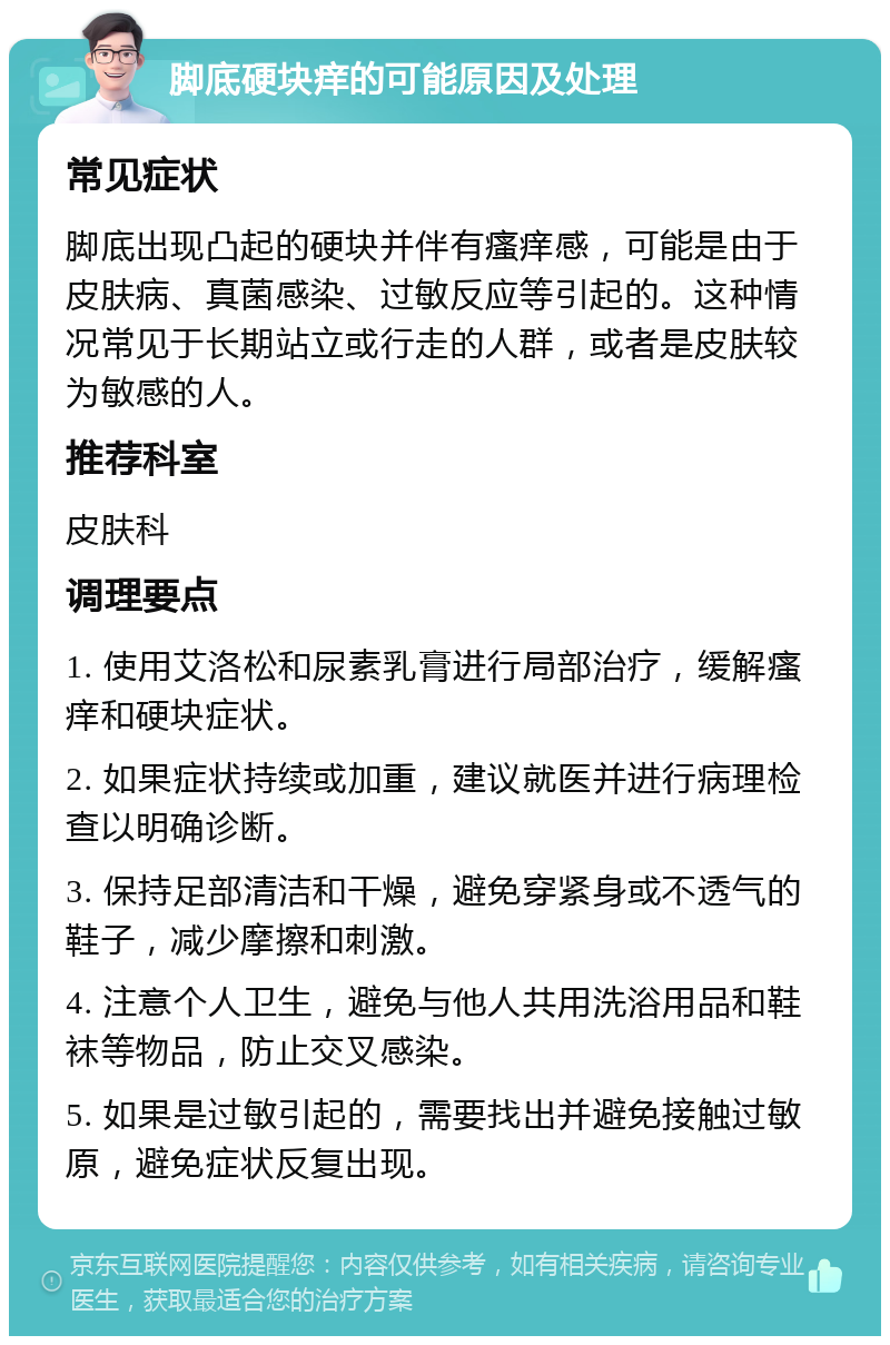 脚底硬块痒的可能原因及处理 常见症状 脚底出现凸起的硬块并伴有瘙痒感，可能是由于皮肤病、真菌感染、过敏反应等引起的。这种情况常见于长期站立或行走的人群，或者是皮肤较为敏感的人。 推荐科室 皮肤科 调理要点 1. 使用艾洛松和尿素乳膏进行局部治疗，缓解瘙痒和硬块症状。 2. 如果症状持续或加重，建议就医并进行病理检查以明确诊断。 3. 保持足部清洁和干燥，避免穿紧身或不透气的鞋子，减少摩擦和刺激。 4. 注意个人卫生，避免与他人共用洗浴用品和鞋袜等物品，防止交叉感染。 5. 如果是过敏引起的，需要找出并避免接触过敏原，避免症状反复出现。