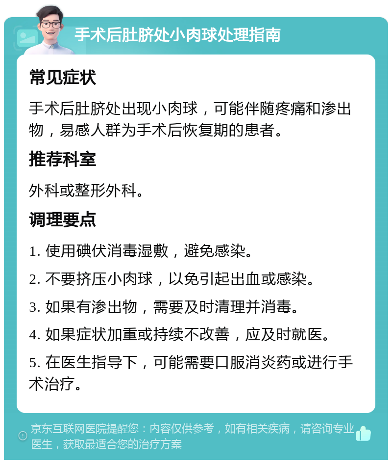 手术后肚脐处小肉球处理指南 常见症状 手术后肚脐处出现小肉球，可能伴随疼痛和渗出物，易感人群为手术后恢复期的患者。 推荐科室 外科或整形外科。 调理要点 1. 使用碘伏消毒湿敷，避免感染。 2. 不要挤压小肉球，以免引起出血或感染。 3. 如果有渗出物，需要及时清理并消毒。 4. 如果症状加重或持续不改善，应及时就医。 5. 在医生指导下，可能需要口服消炎药或进行手术治疗。