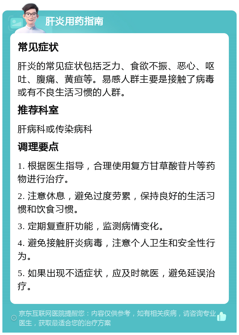 肝炎用药指南 常见症状 肝炎的常见症状包括乏力、食欲不振、恶心、呕吐、腹痛、黄疸等。易感人群主要是接触了病毒或有不良生活习惯的人群。 推荐科室 肝病科或传染病科 调理要点 1. 根据医生指导，合理使用复方甘草酸苷片等药物进行治疗。 2. 注意休息，避免过度劳累，保持良好的生活习惯和饮食习惯。 3. 定期复查肝功能，监测病情变化。 4. 避免接触肝炎病毒，注意个人卫生和安全性行为。 5. 如果出现不适症状，应及时就医，避免延误治疗。