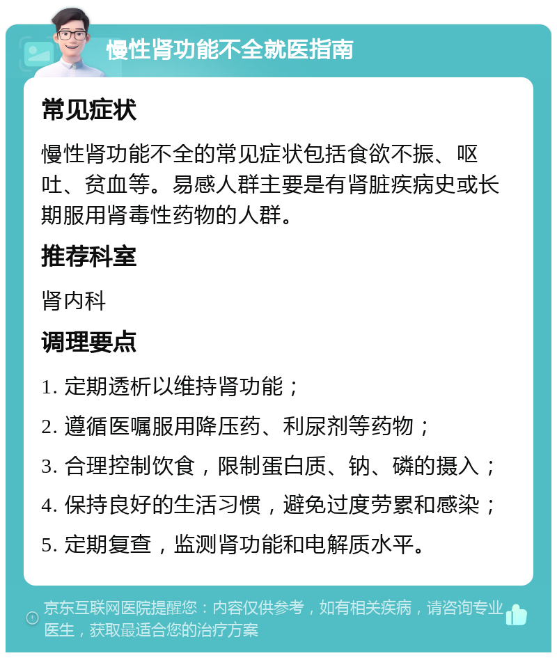 慢性肾功能不全就医指南 常见症状 慢性肾功能不全的常见症状包括食欲不振、呕吐、贫血等。易感人群主要是有肾脏疾病史或长期服用肾毒性药物的人群。 推荐科室 肾内科 调理要点 1. 定期透析以维持肾功能； 2. 遵循医嘱服用降压药、利尿剂等药物； 3. 合理控制饮食，限制蛋白质、钠、磷的摄入； 4. 保持良好的生活习惯，避免过度劳累和感染； 5. 定期复查，监测肾功能和电解质水平。