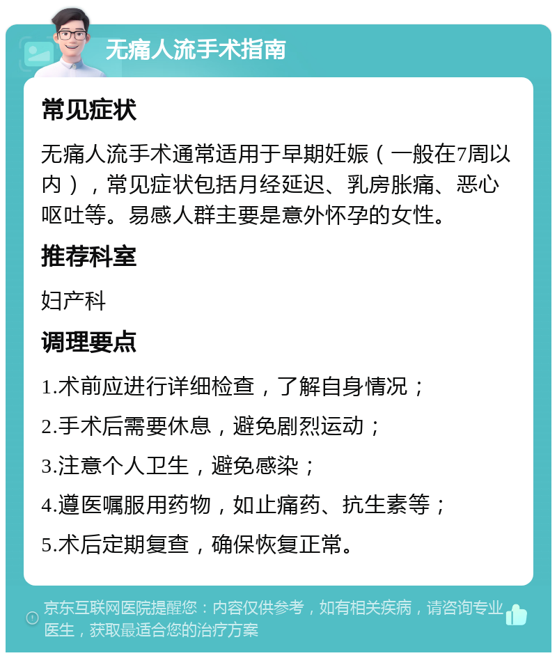 无痛人流手术指南 常见症状 无痛人流手术通常适用于早期妊娠（一般在7周以内），常见症状包括月经延迟、乳房胀痛、恶心呕吐等。易感人群主要是意外怀孕的女性。 推荐科室 妇产科 调理要点 1.术前应进行详细检查，了解自身情况； 2.手术后需要休息，避免剧烈运动； 3.注意个人卫生，避免感染； 4.遵医嘱服用药物，如止痛药、抗生素等； 5.术后定期复查，确保恢复正常。