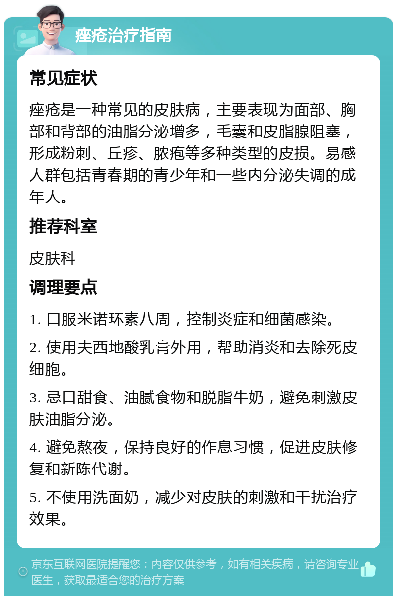 痤疮治疗指南 常见症状 痤疮是一种常见的皮肤病，主要表现为面部、胸部和背部的油脂分泌增多，毛囊和皮脂腺阻塞，形成粉刺、丘疹、脓疱等多种类型的皮损。易感人群包括青春期的青少年和一些内分泌失调的成年人。 推荐科室 皮肤科 调理要点 1. 口服米诺环素八周，控制炎症和细菌感染。 2. 使用夫西地酸乳膏外用，帮助消炎和去除死皮细胞。 3. 忌口甜食、油腻食物和脱脂牛奶，避免刺激皮肤油脂分泌。 4. 避免熬夜，保持良好的作息习惯，促进皮肤修复和新陈代谢。 5. 不使用洗面奶，减少对皮肤的刺激和干扰治疗效果。