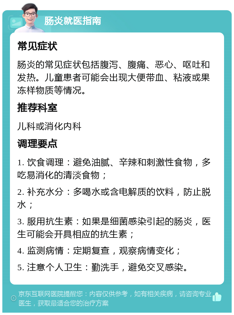 肠炎就医指南 常见症状 肠炎的常见症状包括腹泻、腹痛、恶心、呕吐和发热。儿童患者可能会出现大便带血、粘液或果冻样物质等情况。 推荐科室 儿科或消化内科 调理要点 1. 饮食调理：避免油腻、辛辣和刺激性食物，多吃易消化的清淡食物； 2. 补充水分：多喝水或含电解质的饮料，防止脱水； 3. 服用抗生素：如果是细菌感染引起的肠炎，医生可能会开具相应的抗生素； 4. 监测病情：定期复查，观察病情变化； 5. 注意个人卫生：勤洗手，避免交叉感染。