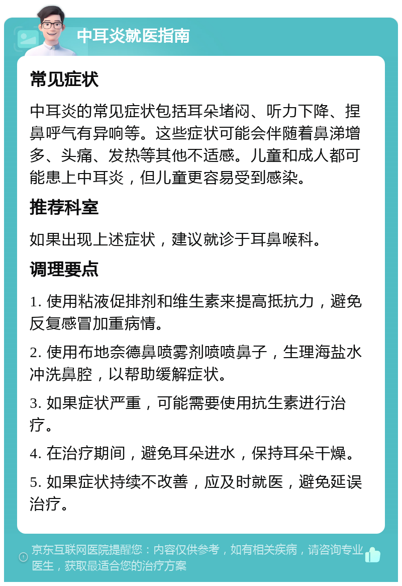 中耳炎就医指南 常见症状 中耳炎的常见症状包括耳朵堵闷、听力下降、捏鼻呼气有异响等。这些症状可能会伴随着鼻涕增多、头痛、发热等其他不适感。儿童和成人都可能患上中耳炎，但儿童更容易受到感染。 推荐科室 如果出现上述症状，建议就诊于耳鼻喉科。 调理要点 1. 使用粘液促排剂和维生素来提高抵抗力，避免反复感冒加重病情。 2. 使用布地奈德鼻喷雾剂喷喷鼻子，生理海盐水冲洗鼻腔，以帮助缓解症状。 3. 如果症状严重，可能需要使用抗生素进行治疗。 4. 在治疗期间，避免耳朵进水，保持耳朵干燥。 5. 如果症状持续不改善，应及时就医，避免延误治疗。