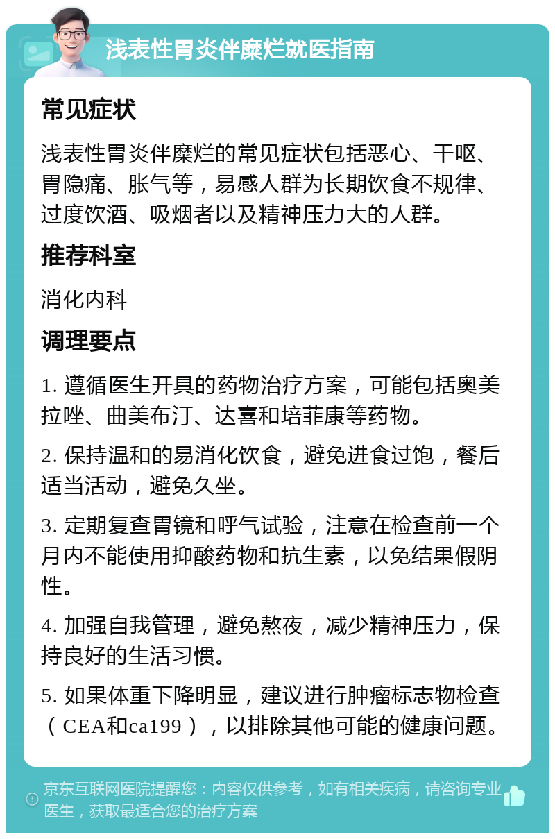 浅表性胃炎伴糜烂就医指南 常见症状 浅表性胃炎伴糜烂的常见症状包括恶心、干呕、胃隐痛、胀气等，易感人群为长期饮食不规律、过度饮酒、吸烟者以及精神压力大的人群。 推荐科室 消化内科 调理要点 1. 遵循医生开具的药物治疗方案，可能包括奥美拉唑、曲美布汀、达喜和培菲康等药物。 2. 保持温和的易消化饮食，避免进食过饱，餐后适当活动，避免久坐。 3. 定期复查胃镜和呼气试验，注意在检查前一个月内不能使用抑酸药物和抗生素，以免结果假阴性。 4. 加强自我管理，避免熬夜，减少精神压力，保持良好的生活习惯。 5. 如果体重下降明显，建议进行肿瘤标志物检查（CEA和ca199），以排除其他可能的健康问题。