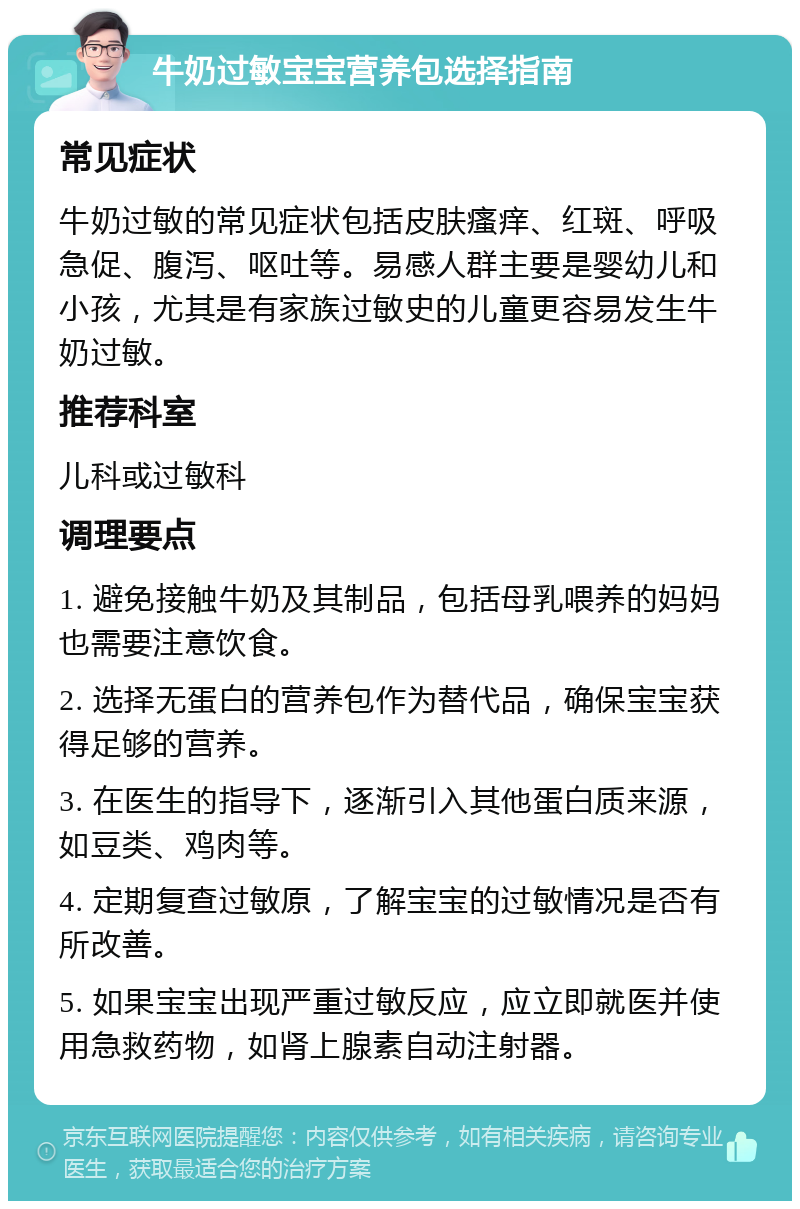 牛奶过敏宝宝营养包选择指南 常见症状 牛奶过敏的常见症状包括皮肤瘙痒、红斑、呼吸急促、腹泻、呕吐等。易感人群主要是婴幼儿和小孩，尤其是有家族过敏史的儿童更容易发生牛奶过敏。 推荐科室 儿科或过敏科 调理要点 1. 避免接触牛奶及其制品，包括母乳喂养的妈妈也需要注意饮食。 2. 选择无蛋白的营养包作为替代品，确保宝宝获得足够的营养。 3. 在医生的指导下，逐渐引入其他蛋白质来源，如豆类、鸡肉等。 4. 定期复查过敏原，了解宝宝的过敏情况是否有所改善。 5. 如果宝宝出现严重过敏反应，应立即就医并使用急救药物，如肾上腺素自动注射器。