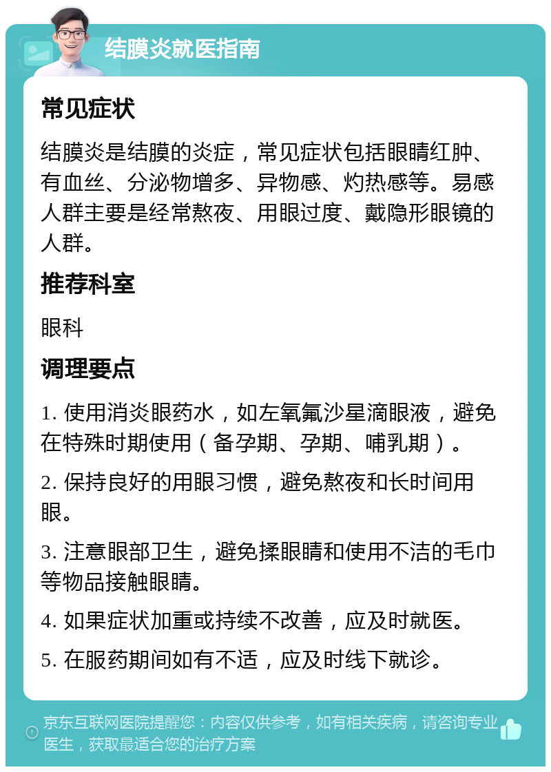 结膜炎就医指南 常见症状 结膜炎是结膜的炎症，常见症状包括眼睛红肿、有血丝、分泌物增多、异物感、灼热感等。易感人群主要是经常熬夜、用眼过度、戴隐形眼镜的人群。 推荐科室 眼科 调理要点 1. 使用消炎眼药水，如左氧氟沙星滴眼液，避免在特殊时期使用（备孕期、孕期、哺乳期）。 2. 保持良好的用眼习惯，避免熬夜和长时间用眼。 3. 注意眼部卫生，避免揉眼睛和使用不洁的毛巾等物品接触眼睛。 4. 如果症状加重或持续不改善，应及时就医。 5. 在服药期间如有不适，应及时线下就诊。