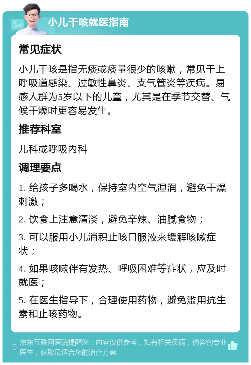 小儿干咳就医指南 常见症状 小儿干咳是指无痰或痰量很少的咳嗽，常见于上呼吸道感染、过敏性鼻炎、支气管炎等疾病。易感人群为5岁以下的儿童，尤其是在季节交替、气候干燥时更容易发生。 推荐科室 儿科或呼吸内科 调理要点 1. 给孩子多喝水，保持室内空气湿润，避免干燥刺激； 2. 饮食上注意清淡，避免辛辣、油腻食物； 3. 可以服用小儿消积止咳口服液来缓解咳嗽症状； 4. 如果咳嗽伴有发热、呼吸困难等症状，应及时就医； 5. 在医生指导下，合理使用药物，避免滥用抗生素和止咳药物。