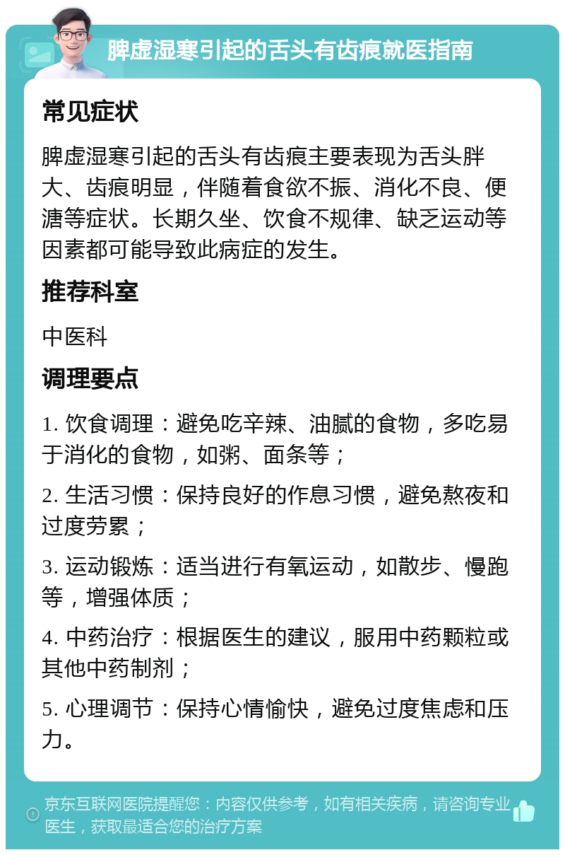 脾虚湿寒引起的舌头有齿痕就医指南 常见症状 脾虚湿寒引起的舌头有齿痕主要表现为舌头胖大、齿痕明显，伴随着食欲不振、消化不良、便溏等症状。长期久坐、饮食不规律、缺乏运动等因素都可能导致此病症的发生。 推荐科室 中医科 调理要点 1. 饮食调理：避免吃辛辣、油腻的食物，多吃易于消化的食物，如粥、面条等； 2. 生活习惯：保持良好的作息习惯，避免熬夜和过度劳累； 3. 运动锻炼：适当进行有氧运动，如散步、慢跑等，增强体质； 4. 中药治疗：根据医生的建议，服用中药颗粒或其他中药制剂； 5. 心理调节：保持心情愉快，避免过度焦虑和压力。