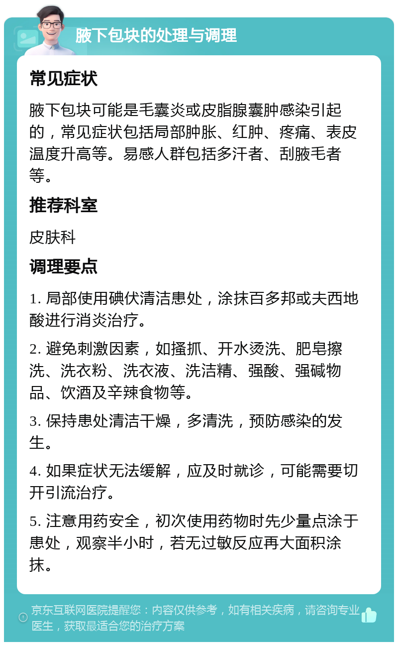 腋下包块的处理与调理 常见症状 腋下包块可能是毛囊炎或皮脂腺囊肿感染引起的，常见症状包括局部肿胀、红肿、疼痛、表皮温度升高等。易感人群包括多汗者、刮腋毛者等。 推荐科室 皮肤科 调理要点 1. 局部使用碘伏清洁患处，涂抹百多邦或夫西地酸进行消炎治疗。 2. 避免刺激因素，如搔抓、开水烫洗、肥皂擦洗、洗衣粉、洗衣液、洗洁精、强酸、强碱物品、饮酒及辛辣食物等。 3. 保持患处清洁干燥，多清洗，预防感染的发生。 4. 如果症状无法缓解，应及时就诊，可能需要切开引流治疗。 5. 注意用药安全，初次使用药物时先少量点涂于患处，观察半小时，若无过敏反应再大面积涂抹。