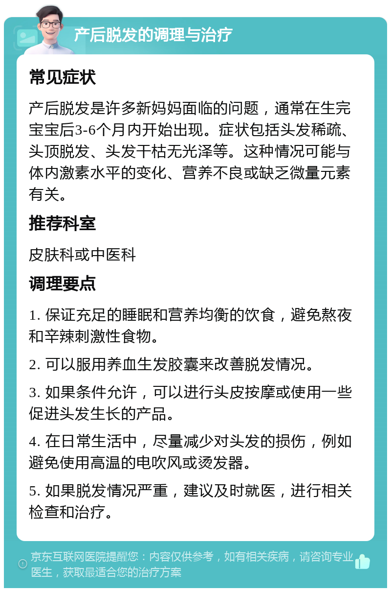 产后脱发的调理与治疗 常见症状 产后脱发是许多新妈妈面临的问题，通常在生完宝宝后3-6个月内开始出现。症状包括头发稀疏、头顶脱发、头发干枯无光泽等。这种情况可能与体内激素水平的变化、营养不良或缺乏微量元素有关。 推荐科室 皮肤科或中医科 调理要点 1. 保证充足的睡眠和营养均衡的饮食，避免熬夜和辛辣刺激性食物。 2. 可以服用养血生发胶囊来改善脱发情况。 3. 如果条件允许，可以进行头皮按摩或使用一些促进头发生长的产品。 4. 在日常生活中，尽量减少对头发的损伤，例如避免使用高温的电吹风或烫发器。 5. 如果脱发情况严重，建议及时就医，进行相关检查和治疗。